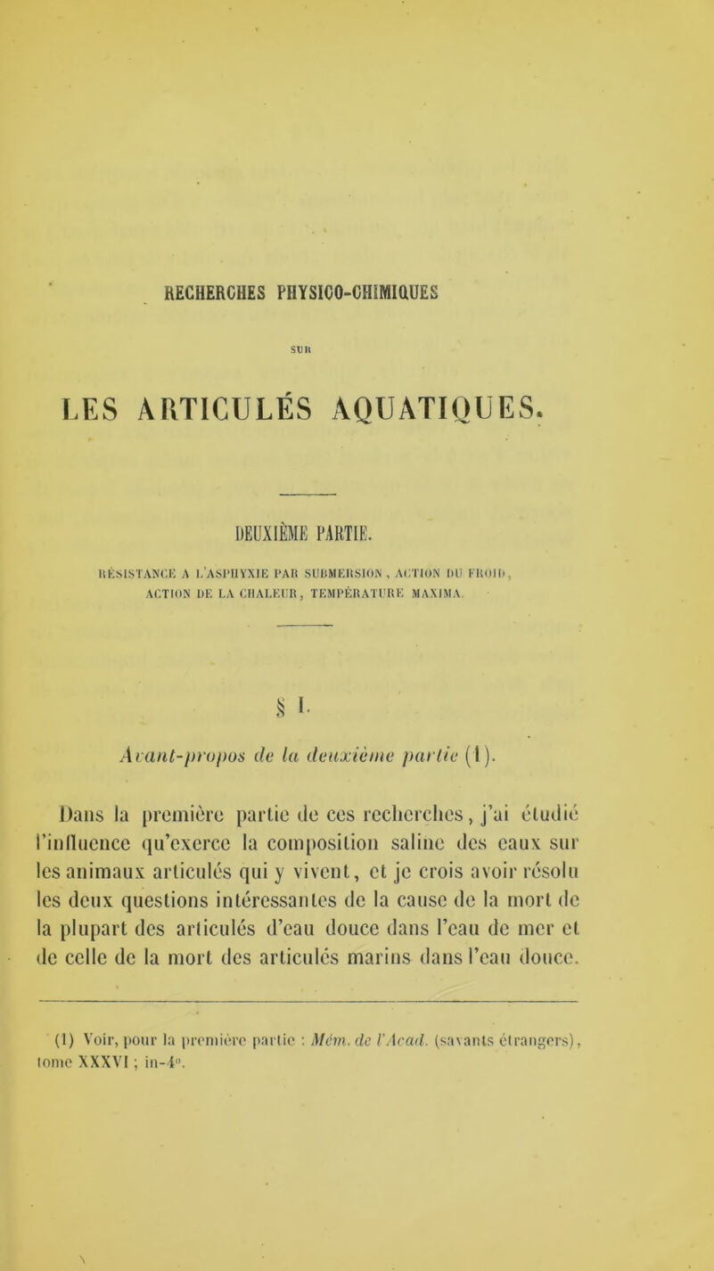 RECHEROHES PHYSICO-CHSMiaUES SDH LES AUTICULES AQUATIQUES. DEUXlfiME PARTIE. RESISTANCE A l.ASPUYXIE PAIt SUBMERSION, ACTION DU FROII), ACTION DE LACHALEUR, TEMPERATURE MAXIMA. § I. Avant-propos de la deuxieme pat tie (1). Dans la premiere partie de ces reclicrches, j’ai eludie I’inlluence qu’excrcc la composition saline des caux sur lesanimaux arlicules qui y vivent, ct je crois avoir resolu les deux queslions interessanles de la cause de la mort de la plupart des arlicules d’eau douce dans l’eau de mcr el de ccllc de la mort des arlicules marins dans I’eau douce. (1) Voir, pour la premiere partie : Mem. de l'Acad, (savants etrangers), lome XXXVI; in-4.