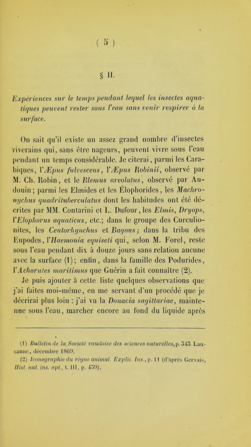 Experiences snr le temps pendant lequel les insectes aqua- tiques peuvent rester sous feau sans vcnir respirer a la surface. On sail qu’il exisle un assez grand nombre d’insectes riverains qui, sans el re nageurs, penvenl vivre sous Fean pendant un temps considerable. Jc citcrai, parmi les Cara- biques, YJEpus falvescens, Y/Epus Robinii, observe par M. Ch. Robin, el le Blemus areolatus, observe par Au- douin; parmi les Elmides et les Elophorides, les Machro- ni/chus quadrituberculalus dont les habitudes out ele de- crees par MM. Conlarini et L. Dufour, les Elmis, Dryops, YElophorus aquations, etc.; dans le groupe des Curculio- nites, les Ceutorhijnchus cl Bayous; dans la Iribu des Eupodcs, YUaemonia equiseti qui, selon M. Forel, reste sous l’eau pcndanl dix a douze jours sans relation aucune avec la surface (I); enlin, dans la famille des Podurides, YAchorulcs marilimus que Guerin a fail connailre (2). Jc puis ajouter a cette lisle quelques observations que j’ai failes moi-meme, en me servant d’un procede que je decrirai plus loin : j’ai vu la Donacia sagiltariae, mainte- nuc sous Fean, marcher encore au fond du liquide apres (1) Bulletin cle la Sociele vaudoise des sciences nalurelles,[>. 315. Lau- sanne, decembre 1860. (2) Iconographie du regne animal. Ex pile. Ins., p. 11 (d’apres Gorvais, Hist. nal. ins. apt., 1. Ill, p. 130).