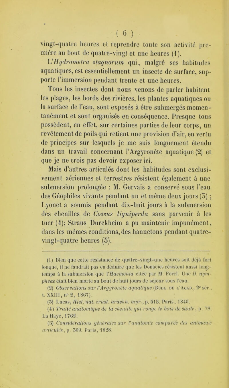 vingt-quatre heurcs et reprendre toute son activile pre- miere au bout de quatre-vingt et une heurcs (1). L'Hydrometra stagnorum qui, inalgr6 ses habitudes aquatiques, cst essentiellemcnl un insecle de surface, sup- porle 1’immersion pendant trente et une heures. Tous les insectes dont nous venons de parler habitent les plages, les bords des rivieres, les planles aquatiques ou la surface de 1’eau, sont exposes a etre submerges momen- tanement et sont organises cn consequence. Presque tous possedenl, en dfet, sur certaines parties de leur corps, un revetement de poils qui retient une provision d’air,en vcrlu de principes sur lesquels je me suis longuement etendu dans un travail concernant I’Argyronete aquatique (2) et que je ne crois pas devoir exposer ici. Mais d’au'tres articules dont les habitudes sont exclusi- vement aeriennes et terrestres resistent egalement a une submersion prolongee : M. Gervais a conserve sous I’eau des Geophiles vivanls pendant un et meme deux jours (5); Lyonet a soumis pendant dix-huit jours a la submersion des chenilles de Cossus ligniperda sans parvenir a les tuer (4); Straus Durckheim a pu maintenir impunement, dans les memes conditions, des hannetons pendant quatre- vingt-quatre heures (5). (1) Bien que cette resistance de quatre-vingt-une heures suit deja fort longue, il ne faudrail pas endeduire (|ue les Donaeies resistent aussi long- temps a la submersion que VIlciemonia cilee par M. Ford. Une D. nym- pheae etait bien morte au bout de huit jours de sejour sous 1’eau. (2) Observations sur I’Argyronete aquatique (Bull, de l’Acad., 2e ser., t. XXIII, n° 2, 1807). (3) Lucas, Hist. nat. crust, arachn. myr., p. 313. Paris, 1840. (4) Traitc anatomique de la chenille qui conge le hois dc Saule, p. 78. La Ilaye, 1702. (3) Considerations generates sur I'anatomic cornparde des animaux articules. p 309. Paris, 1828.