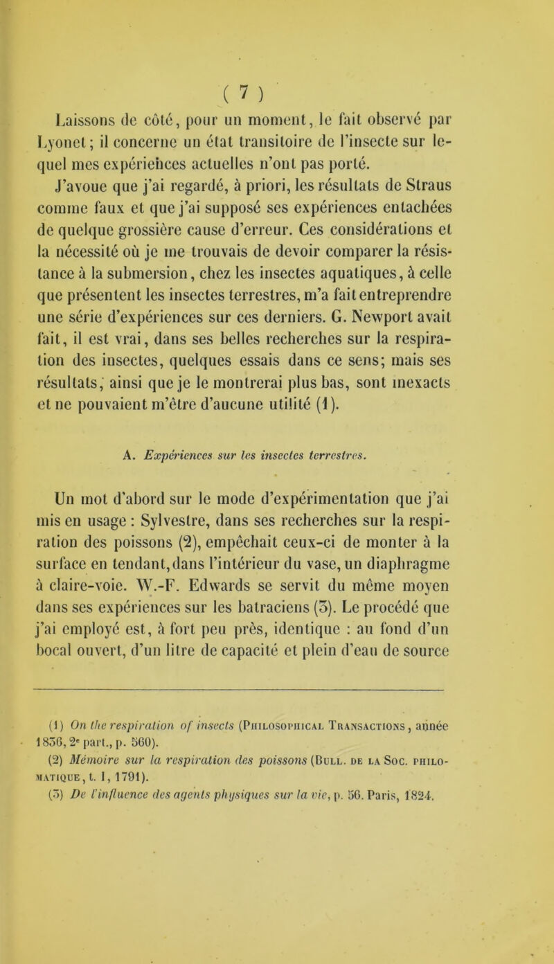 Laissons de cote, pour un moment, le fait observe par Eyonet; il conccrne un etal transitoire de 1’insecte sur Ic- quel mes experiences actuclles n’onl pas porte. J’avoue que j’ai regarde, a priori, les resultats de Straus coniine faux et que j’ai supposd ses experiences enlach6es de quelque grossiere cause d’erreur. Ces considerations et la necessity ou je me trouvais de devoir comparer la resis- tance a la submersion, chez les insectes aquatiques, & celle que presentent les insectes terrestres, m’a faitentreprendre unc serie d’experiences sur ces derniers. G. Newport avait fait, il est vrai, dans ses belles recherches sur la respira- tion des insectes, quelques essais dans ce sens; mais ses resultats, ainsi que je le monlrcrai plus bas, sont mexacts et ne pouvaient m’etre d’aucune utilite (1). A. Experiences sur les insectes terrestres. Un mot d'abord sur le mode d’experimcnlation que j’ai mis en usage : Sylveslre, dans ses recherches sur la respi- ration des poissons (2), empechait ceux-ci de monter a la surface en tendant,dans 1’interieur du vase, un diaphragme a claire-voie. W.-F. Edwards se servit du meme moyen dans ses experiences sur les batraciens (5). Le procede que j’ai employe est, ft fort peu pres, identique : an fond d’un bocal ouvert, d’un litre de capacite et plein d’eau de source (1) On the respiration of insects (Philosophical Transactions, an nee 1836, 2' pari., p. 360). (2) Memoire sur la respiration des poissons (Bull, de la Soc. philo- matique, t. 1, 1791). (.>) De l’influence des agents physiques sur la vie, p. 36. Paris, 1824.