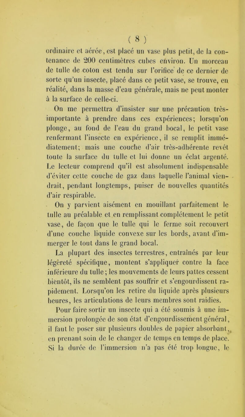 ordinaire et aeree,cst place un vase plus petit, de la con- tenance de 200 centimetres cubes environ. Un morceau de tulle de coton cst tendu sur 1’orifice de ce dernier de sortc qu’un insecle, place dans cc petit vase, se trouve, cn realile, dans la masse d’eau generale, mais ne peut monter a la surface de celle-ci. On me permeltra d’insister sur une precaution tres- importante & prendre dans ces experiences; lorsqu’on |)longe, an fond de l’eau du grand bocal, Ic petit vase rcnfermanl l’insecte en experience, il se remplit imme- diatement; mais une couclie d’air trcs-adlierente revet toule la surface du tulle ct lui donnc un eclat argente. Le lecteur comprend qu’il cst absolument indispensable d’eviter cclte couclie de gaz dans laquelle 1’animal vien- drait, pendant longtemps, puiscr de nouvclles quantiles d’air respirable. On y parvient aisement cn mouillant parfaitement le tulle au prealable et en remplissant complelement le petit vase, de fa^on que le tulle qui le ferme soit recouvert d’une couclie liquide convcxe sur les bords, avant d’im- mergcr le tout dans le grand bocal. La plupart des insectes terrestres, entraines par leur legerete specifique, montent s’appliquer contre la face inferieure du tulle; les mouvemcnts de leurs paltes cessent bientot, ils ne scmblent pas souffrir et s’engourdissent ra- pidemenl. Lorsqu’on les retire du liquide apres plusieurs lieures, les articulations de leurs membres sont raidies. Pour faire sortir un insecte qui a etc soumis a une im- mersion prolongcc do son elat d’engourdissemenl general, il faut le poser sur plusieurs doubles de papier absorbant, en prenanl soin de le changer de temps cn temps de place. Si la duree de rimmersion n’a pas etc trop longue, le