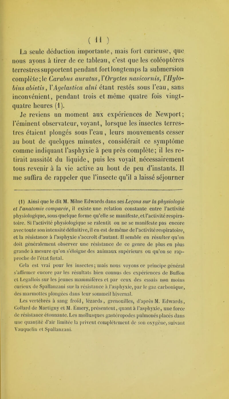 La scule deduction imporlante, mais fort curieuse, quo nous ayons i\ tirer de ce tableau, c’est qucles coleopteres terreslressupportent pendant fortlongtemps la submersion complete ;le Carabus auratus, YOrycles nasicornis, Yllylo- biusabietis, YAgelastica alni etant restes sous I’eau, sans inconvenient, pendant trois et meme quatre fois vingt- qualre heures (1). Je reviens un moment aux experiences de Newport; 1’eminent observateur, voyant, lorsquc les insectes terres- tres etaient plonges sous l’eau , leurs mouvemcnts cesser an bout de quclqucs minutes, considerait ce symplbme comme indiquant Pasphyxie a pcu pres complete; il les re- lirait aussitot du liquide, puis les voyait necessairement tous revenir a la vie active au bout de peu d’inslants. Il me suffira de rappcler quc l’insectc qu’il a laisse sojourner (1) Ainsi que le dil M. Milne Edwards dans ses Legons sur la physiologic cl I'anatomie comparee, il existe une relation constante entre l’activite physiologique, sousquelque forme qu’elle se manifeste,etl’activiterespira- toire. Si l’activite physiologique se ralentit ou ne se manifeste pas encore avec toute sonintensitedeBnitive.il en est dememe del’activiterespiratoire, et la resistance & Pasphyxie s’accroit d’autant. II semble en resuiter qu’on doit generalement observer une resistance de ce genre de plus en plus grande a mesure qu’on s’eloigne des animaux superieurs ou qu’on se rap- proche de I’elat foetal. Cela est vrai pour les insectes; mais nous voyons ce principe general s’affinner encore par les resultats bien connus des experiences de Bullbn el Legallois sur les jeunes mammiferes et par ceux des essais non moins curieux de Spallanzani sur la resistance a Pasphyxie, par le gaz carbonique, des marmottes plongees dans leur sommeil hivernal. Les vertebres a sang froid, lezards, grenouilles, d’apresM. Edwards, Lollard de Martigny el M. Emery, presenlent, quant a Pasphyxie, une force de resistance etonnante. Les mollusques gasteropodes pulmonesplaces dans une quantile d’air limilee la privent eompletement de son oxygene, suivant Vauquelin et Spallanzani.