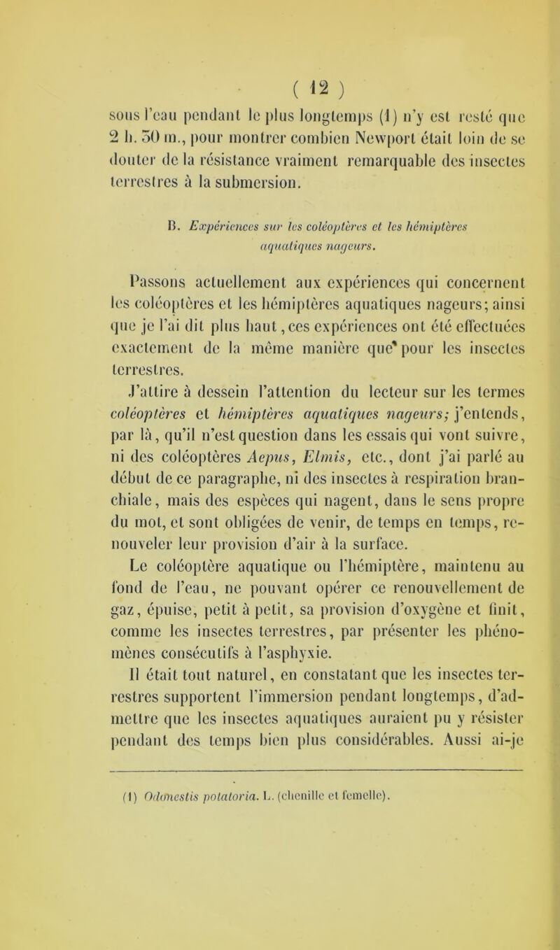 sous I’cau pendant le plus longlcmps (1) n’y est reste quo 2 1). 50 in., pour montrcr combien Newport etait loin do se douter de la resistance vraiment rernarquable des insecles terrestres a la submersion. B. Experiences stir les coleopteres ct les hemipteres aquatiques nageurs. Passons acluellemcnt aux experiences qui concernent les coleopteres et les hemipteres aquatiques nageurs; ainsi quo je l’ai dit plus liaut ,ces experiences out ete efiecluecs exaclement de la meme maniere que* pour les insecles terrestres. J’atlire a desscin l’altention du leclcur sur les termes coleopteres et hemipteres aqualiques naqeurs; j’entends, par la, qu’il n’estquestion dans lesessaisqui vont suivre, ni des coleopteres Acpus, FJmis, etc., dont j’ai parle au debut de ce paragraplie, ni des insecles a respiration bran- chiale, mais des especes qui nagent, dans le sens propre du mol, el sont obligees de venir, de temps cn temps, rc- nouveler leur provision d’air a la surface. Le coleoptere aqualique ou l’hemiptere, maintenu au fond de 1’eau, nc pouvant operer ce renouvellement de gaz, epuise, petit a petit, sa provision d’oxygene et Unit, commc les insectes terrestres, par presenter les plieno- mencs conseculifs a l’asphyxie. 11 etait tout naturel, en conslatant que les insectes ter- rcslres supportent l’immersion pendant longtemps, d’ad- mettre que les insectes aquatiques auraient pu y resistor pendant des temps bien plus considerables. Aussi ai-je (I) Oclifhcstis polatoria. L. (chenille et femelle).