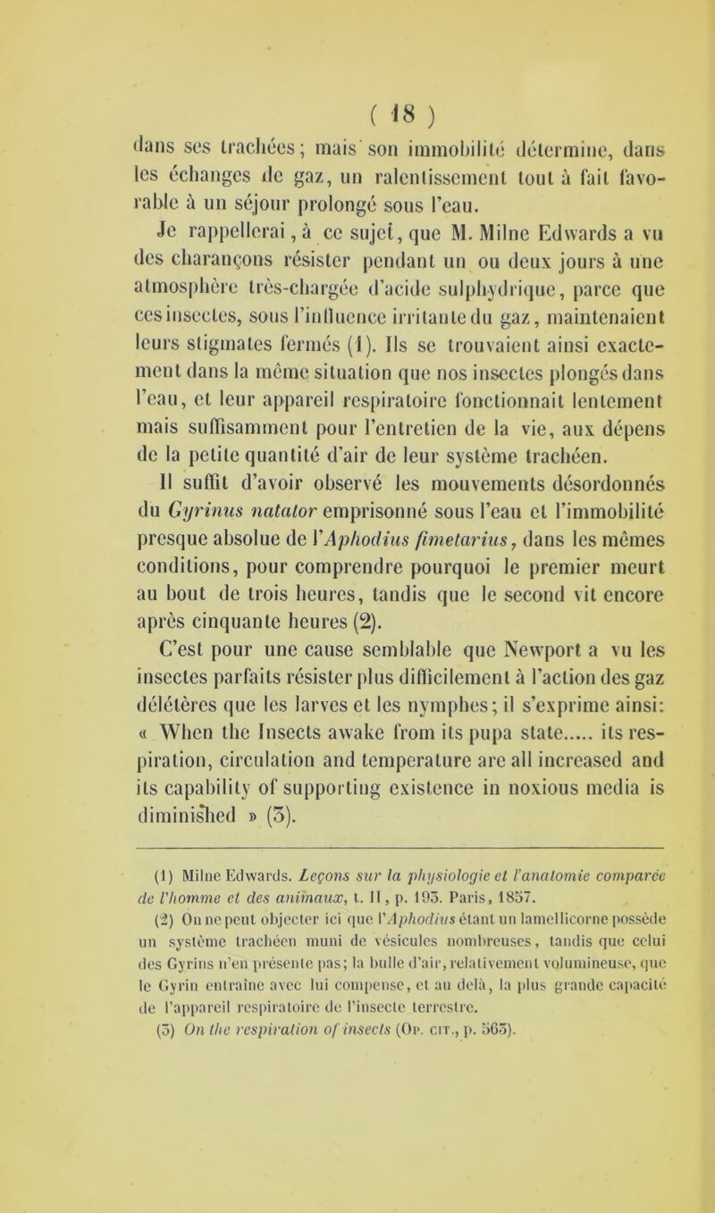 ( 'IS ) dans ses trachecs; mais son immobility determine, dans les echangcs tie gaz, un ralenlissement lout a fail favo- rable a un sejour prolonge sous l’eau. Je rappellerai, a cc sujet, que M. Milne Edwards a vu des charantjons resistor pendant un ou deux jours a line atmosphere tres-chargee d’acide sulphydrique, parcc que ccsiusecles, sous I’inlluence irritanledu gaz, maintcnaient leurs stigmales formes (1). 11s se trouvaient ainsi cxactc- ment dans la memo situation que nos insectes plongesdans I’eau, et leur appareil respiratoirc fonctionnait lenlement mais suffisamment pour I’entretien de la vie, aux depens do la petite quantite d’air de leur systeme tracheen. II suflit d’avoir observe les mouvements desordonnes du Gyrinus natator emprisonne sous I’eau cl 1’immobilite presque absolue de YAphodius fimetarius, dans les memes conditions, pour comprendre pourquoi le premier meurt au bout de trois lieures, landis que le second vit encore apres cinquante lieures (2). C’est pour une cause semblable quo Newport a vu les insectes parfaits resister plus diflicilement a Faction des gaz deleleres que les larvcs ct les nymphos; il s’exprime ainsi: « When the Insects awake from its pupa state its res- piration, circulation and temperature arc all increased and its capability of supporting existence in noxious media is diminished » (5). (1) Milne Edwards. Logons sur la physiologic et I’analomie comparee de I'homme et des animaux, t. II, p. 195. Paris, 1857. (2) On nc pcul objector ici que VAphodivs etant on lamellicorne possede un systeme tracbeen muni de vesicules nombreuses, tandis que celui des Gyrins u’en presente pas; la bulle d’air, relativemenl volumineuse, que le Gyrin entraine avec lui compense, et au debt, la plus grande capacite de 1’appareil respiratoirc de l’insectc terrestre. (5) On the respiration of insects (Or. cit., p. 565).