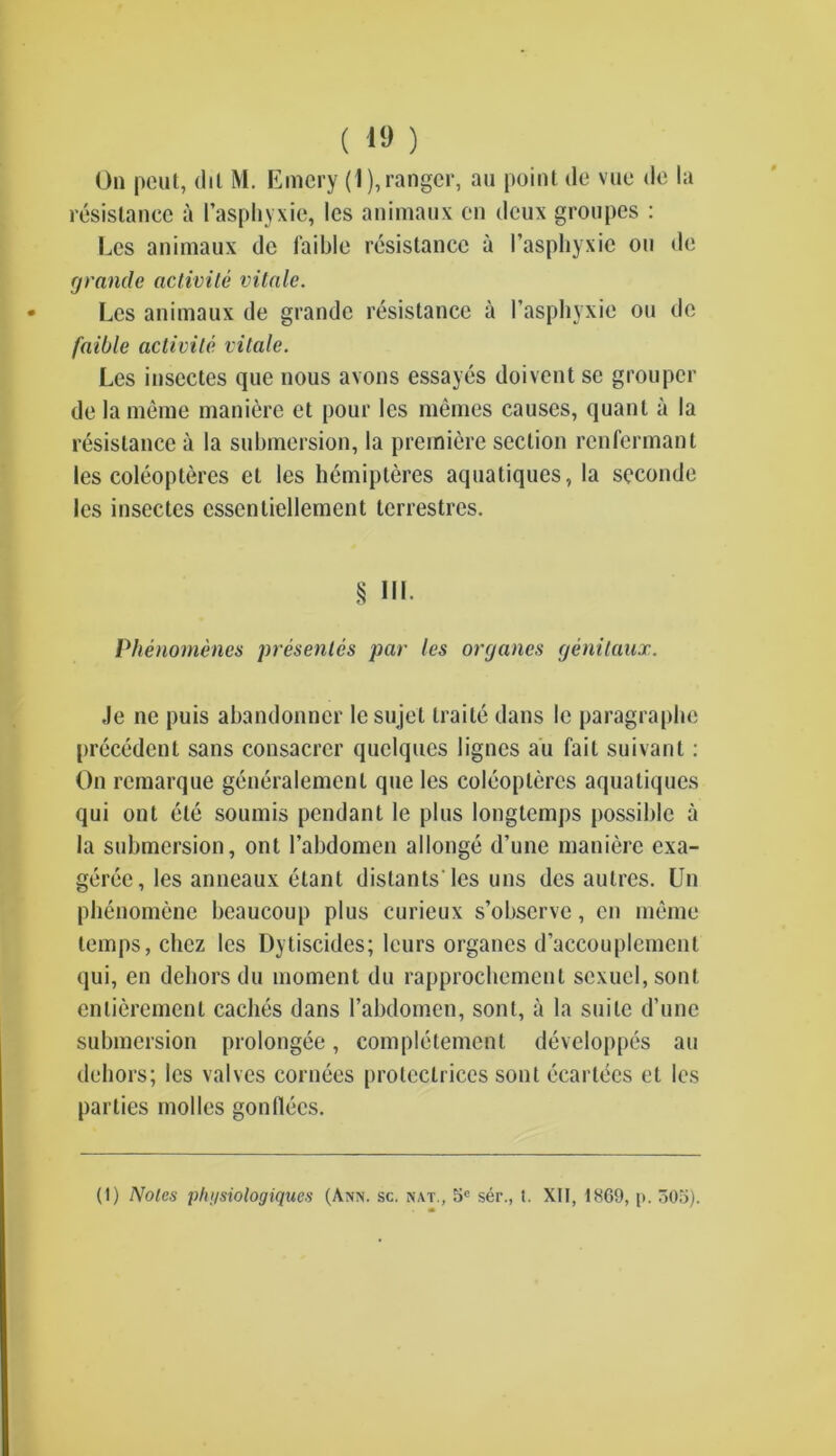 ( 1» ) On pent, (lit M. Emery (1), ranger, an point de vue <le la resistance a I’aspliyxie, les animaux cn deux groupes : Les animaux dc faible resistance a l’asphyxie on de grande aclivite vitale. Les animaux de grande resistance a l’asphyxie on de faible activile vitale. Les inscctes que nous avons essayes doivent se grouper de la meme maniere et pour les memes causes, quant a la resistance a la submersion, la premiere section renfermant les coleoptercs et les hemipleres aquatiques, la scconde les insectes essentiellement terrestres. 8 HI- Phenomenes presentes par les organes genitaux. ,le ne puis abandonner le sujet traile dans le paragraphe precedent sans consacrcr quclques lignes au fail suivant: On remarque generalement que les coleoptercs aquatiques qui ont etc soumis pendant le plus longtemps possible a la submersion, ont l’abdomen allonge d’une maniere exa- geree, les anneaux etant distants'Ies uns des aulres. Un phenomene beaucoup plus curieux s’obscrve, cn meme temps, chez les Dytiscides; leurs organes d’accouplemcnt qui, en dehors du moment du rapprochement sexucl,sonl enlierement caches dans rabdomen, sont, a la suite d’une submersion prolongee, completement developpes au dehors; les valves cornees proteclrices sont ecartees et les parties modes gondecs.