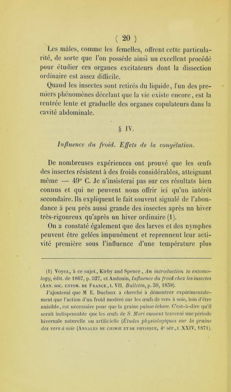 Les males, comme les femelles, offrcnt celte particula- rity, de sorte que Ton possede ainsi un excellent procede pour etudicr ces organes excitateurs dont la dissection ordinaire est assez dilficile. Quand les insccles sont retires du liquide, 1’un des pre- miers plienomenes decelanl que la vie ex isle encore, est la renlrec lenle et graduclle des organes copulateurs dans la cavite abdominale. § IV. Influence du [void. Effets de la congelation. De nombreuses experiences onl prouve que les ceul's des insecles resistent a des froids considerables, alteignant meme — 49° C. Je n’insisterai pas sur ces resultats bien connus et qui ne peuvent nous offrir ici qu’un interet secondaire. Ils expliquent le fait souvent signale de l’abon- dance a pen pres aussi grande des insectes apres un hiver tres-rigoureux qu’apres un hiver ordinaire (1). On a constate egalement que des larves el des nymphes peuvent etre gelees impunement et reprennent leur acti- vity premiere sous l’influence d’une temperature plus (1) Voyez, a ce sajet, Kirby and Spence , An introduction to entomo- logy, edit, de 1867, p. 527, et Audouin, Influence du froid chez les insectes (Ann. soc. entom. de France , t. VII. Bulletin, p. 59, 1858). J’ajouterai que M E. Duclaux a cherche a demontrer experimentale- ment que l’action d’un froid modere sur les oeufs de vers a soie, loin d’etre nuisible,est necessaire pour que la graine puisse eclore. C’est-a-dire qu’il serait indispensable que les ceufs de S. Mori eussent traverse uneperiode hivernale naturelle ou artificielle (Etudes physiologiques sur la graine des versa soie (Annales de chimie etde nivsiQUE, 4e ser.,t. XXIV, 1871).