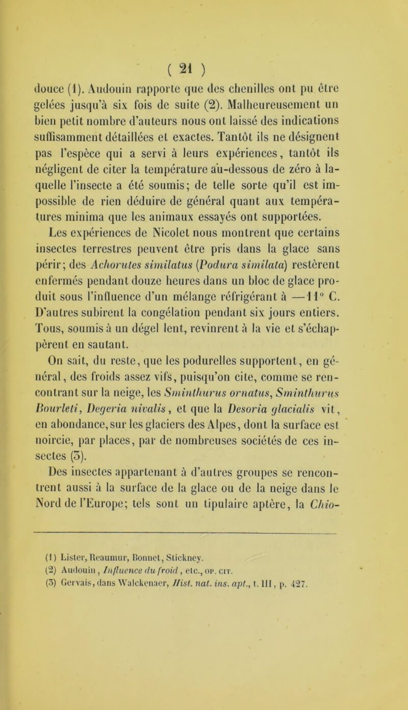 douce (1). Audouin rapporle que des chenilles out pu elre gelees jusqu’a six I'ois de suite (2). Malhcureuscmenl un bien petit nombre d’auteurs nous out laisse des indications suffisamment detaillees el exactes. Tantot ils ne designent pas Pespece qui a servi a leurs experiences, tantot ils negligent de citer la temperature a'u-dessous de zero a la- quelle Pinsecte a ete soumis; de telle sorte qu’il cst im- possible de rien deduire de general quant aux tempera- tures minima que les animaux essayes ont supporlees. Lcs experiences de Nicolet nous monlrenl que certains insectcs terrestres peuvent etre pris dans la glace sans perir; des Achorutes similatus (Podura similata) reslerent enfermes pendant douze heures dans un bloc de glace pro- duit sous Pinfluence d’un melange refrigerant a —11° C. D’aulres subirent la congelation pendant six jours entiers. Tons, soumis a un degel lent, revinrent a la vie et s’echap- perent en saulant. On sait, du reste, que les podurclles supportent, en ge- neral, des froids assez vifs, puisqu’on cite, comme se ren- con trail t sur la ncige, les Sminthurus ornatus, Sminthurus Bourleti, Degeria nivalis, et que la Desoria glacialis vit, en abondance,sur les glaciers des Alpes, dont la surface est noircie, par places, par de nombreuses societes de ces in- sectes (o). Des insectes appartenant a d’aulres groupes se rencon- trenl aussi a la surface de la glace ou de la neige dans le Nord de PEurope; tels sont un tipulaire aptere, la Chio- (1) Lister,Reaumur, Ronnet, Stickney. (2) Audouin , Influence du froid, etc., op. err. (3) Gervais, dans Walckcnacr, Hist. nat. ins. apt., t. Ill, p. .{27.