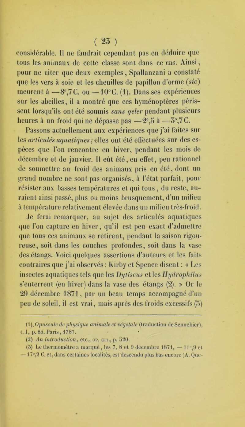 considerable. 11 ne faiulrait cependant pas en deduire quc tons les animaux de celte classc soul dans ce cas. Ainsi, pour ne citer quc deux exemples, Spallanzani a constate que les vers a soie et les chenilles de papillon d’orme (sic) mcurent a —8rt,7C. ou — 10°C. (1). Dans ses experiences sur les abeilles, il a montre que ces hymenopteres peris- sent lorsqu’ils out ete soumis sans geler pendant plusieurs heures a un froid qui ne depasse pas —2°,5 a —3°,7 C. Passons acluellement aux experiences que j’ai faites sur les articules aquatiques; elles ont ete cflcctuees sur des es- pies que I’on rencontre en hiver, pendant les mois de decembre et de janvier. 11 eut ete,en cfTet, peu rationnel de souinettrc au (Void des animaux pris en ete, donl un grand nombrc ne sont pas organises, a I’etat parfait, pour resistor aux basses temperatures et qui tous, du rcste, au- raient ainsi passe, plus ou moins brusquement, d’un milieu a temperaturerelalivcment elevee dans un milieu tres-froid. Je ferai remarquer, au sujet des articules aquatiques que Ton capture en hiver, qu’il csl peu exact d’admettre que tous ces animaux se retirent, pendant la saison rigou- reuse, soil dans les couches profondes, soit dans la vase des clangs. Voici quclques assertions d’auteurs et les fails contraires quc j’ai observes: Kirby el Spence disent: « Les insectes aquatiques tels que les Dytiscus et les Hydrophilus s’enterrent (en hiver) dans la vase des etangs (2). » Or le 29 decembre 1871, par un beau temps accompagne d’un peu de soleil, il est vrai, mais a pres des froids exccssifs (3) (1) .Opuscule de physique animate et vdgetale (traduction deSennebier), 1.1, p. 85. Paris, 1787. (2) Am introduction, etc., op. cit., p. 520. (5) Le thermometre a marque, les 7, 8 et 9 decembre 1871, —II‘’,9 et —17°,2 C. et ,dans cerlaines localilcs, csl descendu plus bas encore (A. Que-