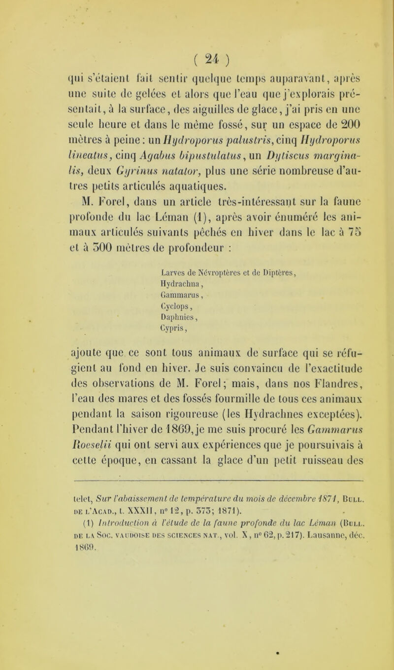 qui s’etaienl lait sen tir quelque temps auparav’ant, a pres ime suite dc gelees et alors que I’eau que j’explorais pre- sen tail, a la surface, des aiguilles ile glace, j’ai pris en unc scule heure el dans le memo fosse, sur un cspace de 200 metres a peine: un Hydroporus palustris, cinq Ilijdroporus lineatus, cinq Agabus bipustulatus, un Dj/tiscus margina- lis, deux Ggrinus natalor, plus une serie nombreuse d’au- tres petils articules aquatiques. M. Forel, dans un article tres-interessant sur la faune profonde du lac Leman (1), apres avoir enumere les ani- maux articules suivants peches en hiver dans le lac a 75 et a 500 metres de profondeur : Carves de Ndvropteres et de bipteres, Hydrachna, Gammarus, Cyclops, Daphnies, Cypris, ajoute que ce sont lous animaux de surface qui se refu- gient an fond en hiver. Je suis convaincu de l’exactitude des observations de M. Forel; mais, dans nos Flandres, I’eau des mares et des fosses fourmille de lous ces animaux pendant la saison rigoureuse (les Hydrachnes exceptees). Pendant 1’hiver de 1869, je me suis procure les Gammarus Roeselii qui onl servi aux experiences que je poursuivais a cettc epoque, en cassant la glace d’nn petit ruisseau des telet, Sur I’abaissemenl de temperature du mois de decembre 1871, Dull, de l’Acad., t. XXXII, iV 1^, p. 575; 1871). (1) Introduction d Velude de la faune profonde du lac Leman (Dull, de la Soc. vaudoise des sciences nat., vot. X, n° 62, p. 217). Lausanne, dec. 1869.