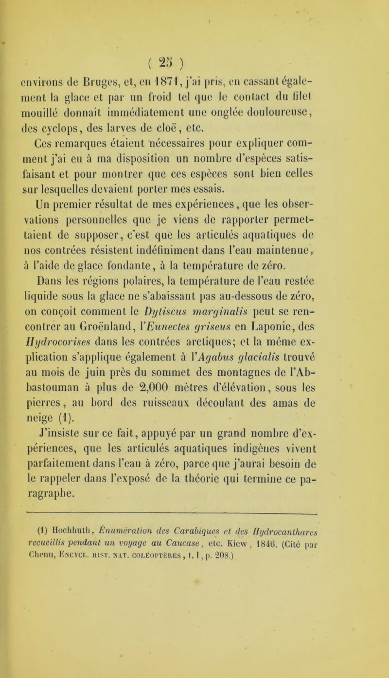 environs de Bruges, et, on 1871, j’ai pris, en cassant dgale- ment la glace ct par un 1‘roicJ lei que le contact (lu lilel mouille donnait immedialement une onglee douloureuse, des cyclops, des larves de cloii, etc. Ccs remarques etaient necessaires pour expliquer com- ment j’ai eu a ma disposition un nombre d’especes satis- laisant et pour montrer que ces especes sonl bien celles sur lesquelles devaient porter mes essais. Un premier resultat de mes experiences, que les obser- vations personnelles que je viens de rapporler permel- taient de supposer, e’est que les articules aqualiques de nos contrees resistenl indeliniment dans l’eau maintenue, a I’aide de glace fondante, a la temperature de zero. Dans les regions polaires, la temperature de 1’eau restee liquide sous la glace ne s’abaissant pas au-dessous de zero, on conceit comment le Dyliscus marginalis peut se ren- conlrerau Groenland, VEunectes griseus en Laponie,dcs Ilydrocorises dans les contrees arcliques; et la meme ex- plication s’applique egalement a VAgabus glacialis trouve au mois de juin pres du sommet des montagnes de FAb- bastouman a plus de 2,000 metres d’elevation, sous les pierres, au bord des ruisseaux decoulant des amas de neige (1). J’insisle sur cc fail, appuye par un grand nombre d’ex- periences, que les articules aquatiques indigenes vivent parfaitement dans 1’eau a zero, parce que j’aurai besoin de le rappeler dans I’expose de la tbeorie qui termine ce pa- ragraphe. (1) Hochliulli, Enumeration des Carabiques el des llydrocanthares rccucillis pendant un voyage au Caucase, etc. Kicw , 18-iG. (Cite par Chenu, Encyci.. hist. mat. coucopti:res , 1.1, p. 208.)
