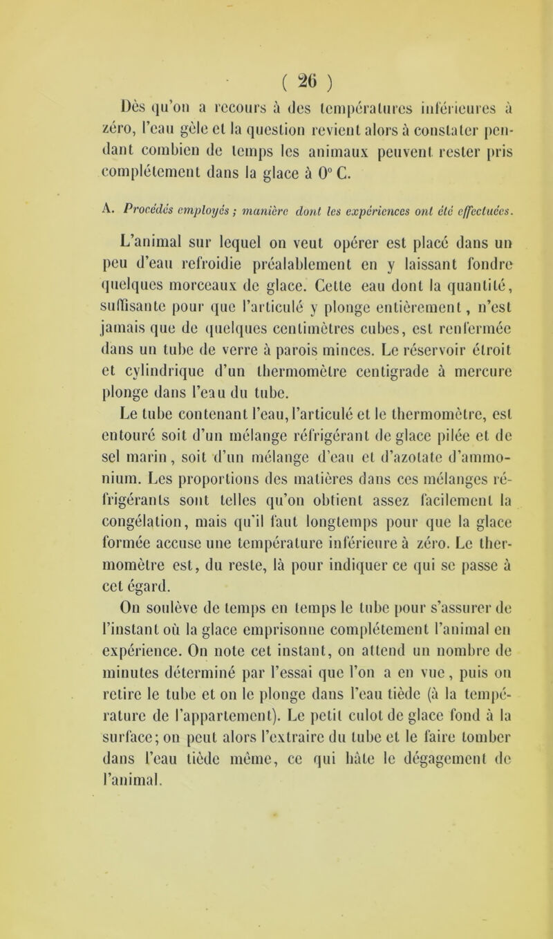 ( 20 ) Des iju’on a rccours a des temperatures inferieures a zero, I’cau gde cl la question revient alors a conslatcr pen- dant combien de temps les animaux peuvenl rester pris completement dans la glace a 0°C. A. Procedes employes; maniere dont les experiences out etc cffecluccs. L’animal sur lequel on veut operer cst place dans un peu d’eau refroidie prealablement en y laissant fondre quelques morceaux de glace. Cette eau dont la quantile, sudisante pour qne l’articule y plonge entierement, n’est jamais que de (pielques centimetres cubes, est renlermee dans un tube de verre a parois minces. Le reservoir elroit et cylindrique d’un thermometre centigrade a mercure plonge dans l’eau du tube. Le tube contenant I’cau, I’articule et le thermometre, est entoure soit d’un melange refrigerant de glace pi lee et de sel marin, soit d’un melange d’eau el d’azolate d’animo- nium. Les proportions des matieres dans ccs melanges re- frigerants sont idles qu’on obtienl assez facilemenl la congelation, mais qu'il faut longtemps pour que la glace formee accuse une temperature inferieurea zero. Le ther- mometre est, du resle, la pour indiquer ce qui sc passe a cel egard. On souleve de temps en temps le lube pour s’assurer de l’instantou la glace emprisonne completement l’animal en experience. On note cet instant, on attend un nombre de minutes determine par l’essai que 1’on a en vuc, puis on retire le tube et on le plonge dans 1’eau liedc (a la tempe- rature de I’appartement). Le petit culolde glace fond a la surface; on peut alors l’extraire du lube el le faire tomber dans 1’eau liedc meme, cc qui hale le degagement de l’animal.