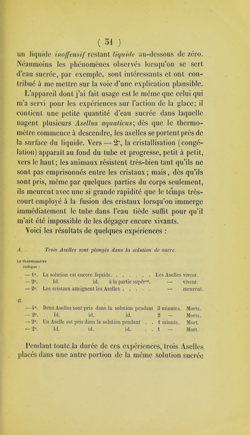un liquide inoffensif res taut liquide au-dessous do zero. Neanmoins les phcnomencs observes lorsqu’on sc sort d’eau sucree, par cxcmple, sonl inleressanls et ont con- tribue a me metlre sur la voie d’une explication plausible. L’appareil dont j’ai fait usage est le meme que celui qui m’a servi pour les experiences sur Taction de la glace; il contient une petite quantite d’eau sucree dans laquelle nagent plusieurs Asellus aquaticus; des que le thermo- metre commence a descendre, les asellcs se portent pres de la surface du liquide. Vers — 2°, la cristallisation (conge- lation) apparaitau fond du lube et progresse, petit a petit, vers le haut; les animaux resislent tres-bien tant qu’ils ne sont pas emprisonnes entre les cristaux; mais, des qu’ils sont pris, meme par quelques parties du corps seulemcnt, ils meurent avec une si grande rapidite que le temps tres- court employe a la fusion des cristaux lorsqu’on immerge immediatement le tube dans 1’eau tiedc suffit pour qu’il m’ait et6 impossible de les degager encore vivants. Voici les resultats de quelques experiences : A. Trois Aselles sont plonges clans la solution cle sucre. Le thermomdlre indique : — 1°. La solution est encore liquide Les Asellcs vivent. — 2°. Id. id. ii la partie supt5rrc. — vivent. — 2°. Les cristaux atteignent les Aselles — meurent. II. — 4°. Deux Asellcs sont pris dans la solution pendant 3 minutes. Morts. — 2°. Id. id. id. 2 — Moris. — 2°. Un Aselle est pris dans la solution pendant . . -1 minute. Mort. — 2®. Id. id. id. . . 1 — Mort. Pendant loulc la duree de ces experiences, trois Asellcs places dans une autre portion de la memo solution sucree