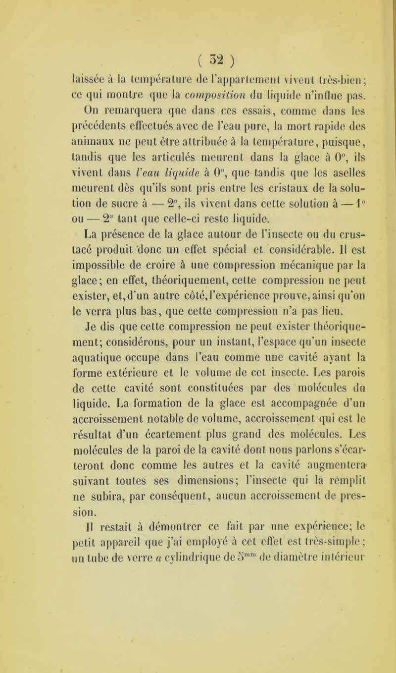 laissce a la temperature de 1’apparlerncn 1 \ivent tres-bien; monljc que la composition du liquide n’influe pas. ec qui On remarquera quc dans ccs cssais, commc dans les precedents effectues avcc de I’eau pure, la mort rapide des animaux ne pent etre attribute a la temperature, puisque, tandis quc les articules meurenl dans la glace a 0°, ils vivent dans Veau liquide a 0°, quc tandis que les aselles meurent des qu’ils sont pris entre les cristaux de la solu- tion de sucre a — 2°, ils vivent dans cette solution a — 1° ou — 2° lant que celle-ci reste liquide. La presence de la glace autour de l’insecte ou du crus- lace produit done un clTet special et considerable. 11 cst impossible de croire a une compression mecaniquc par la glace; en effet, theoriquement, cette compression ne peut exister, et,d’un autre cdtej’experience prouve,ainsi qu’on le verra plus bas, que cette compression n’a pas lieu. Je dis que cette compression nepeut exister theorique- ment; considerons, pour un instant, 1’espace qu’un insectc aquatique occupe dans l’eau comme une cavite ayant la forme exterieure et le volume de cct insccte. Les parois de cette cavite sont constitutes par des molecules du liquide. La formation de la glace cst accompagnee d’un accroissemenl notable de volume, accroissemcnl qui cst le resultat d’un ecartement plus grand des molecules. Les molecules de la paroi de la cavite donl nous parlous s’ecar- teront done comme les aulres et la cavite augmentera suivant toutes ses dimensions; l’insecle qui la remplit ne subira, par consequent, aucun accroissement de pres- s’! on. 11 restait a demontrer ce fait par une experience; le petit appareil que j’ai employe a cel effet esl tres-simple; un tube de verre a cylindrique de5mm de diamelre interieur
