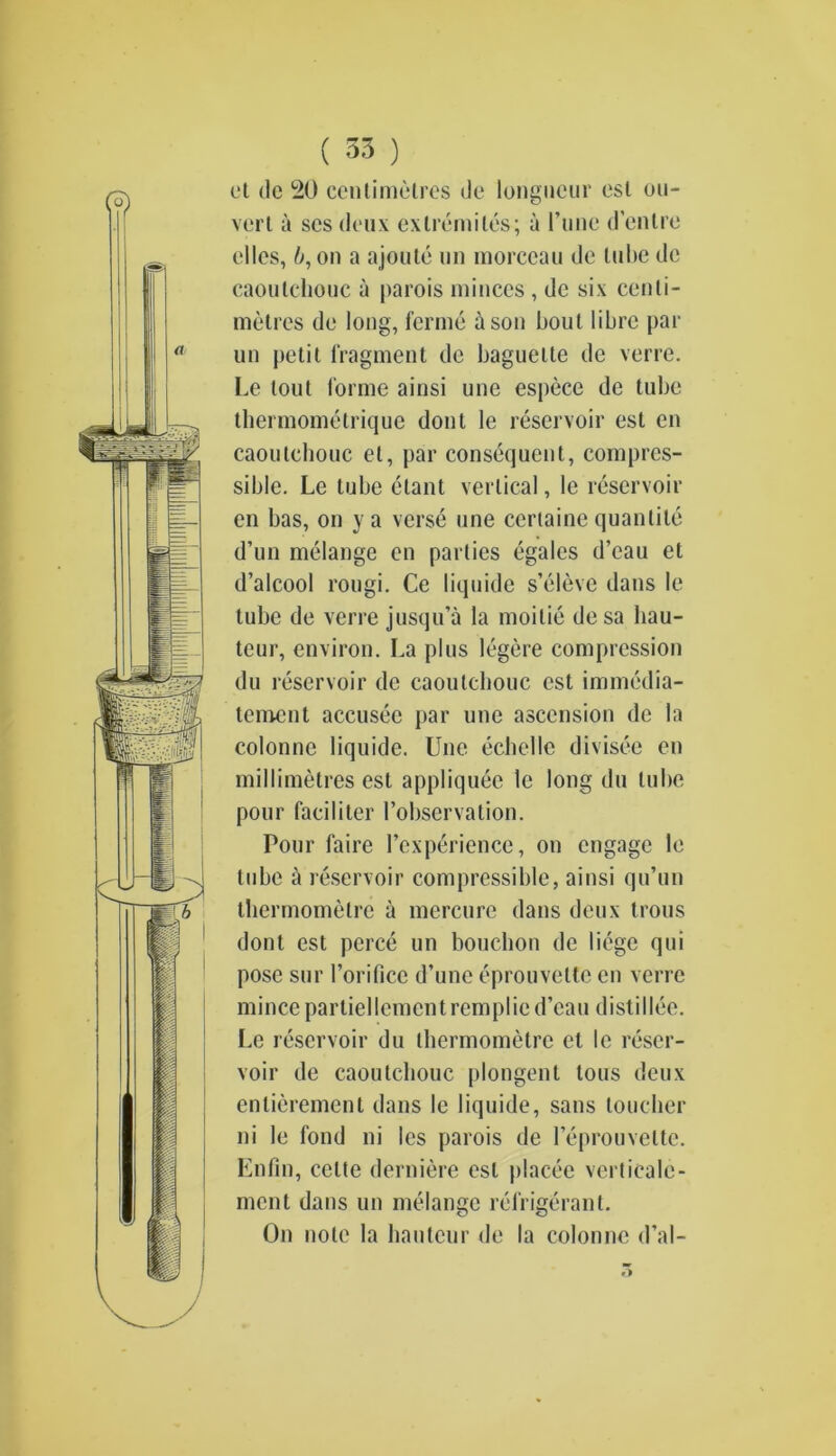 ( 35 ) cl tie 120 centimetres tie longueur esl di- vert a ses deux exlremiles; a I’unc d’cntre elles, b, on a ajoute un morceau de tube dc caoutchouc a parois minces , dc six centi- metres de long, ferme a son bout libre par un petit fragment dc baguette de verre. Le lout forme ainsi une espece de tube tbermomelrique don l le reservoir est en caoutcbouc et, par consequent, compres- sible. Le tube etant vertical, le reservoir en has, on y a verse une certaine quantile d’un melange en parties egales d’eau el d’alcool rougi. Ce liquide s’eleve dans le tube de verre jusqu’a la moitie desa bau- teur, environ. La plus legere compression du reservoir de caoutcbouc est immedia- tcment accusec par une ascension dc la colonnc liquide. Une echelle divisee en millimetres est appliquee le long du tube pour faciliter l’observation. Pour faire l’experience, on engage le tube a reservoir compressible, ainsi qu’un thermomelre a mercure dans deux trous dont est perce un bouebon de liege qui pose sur 1’orificc d’une eprouvette en verre mincepartiellemcntremplied’eau distillee. Le reservoir du thermometre el le reser- voir de caoutchouc plongent tons deux entierement dans le liquide, sans toucher ni le fond ni les parois de Feprouvette. Enfin, celte derniere esl placee verticale- ment dans un melange refrigerant. On note la hauteur de la colonnc d’al-