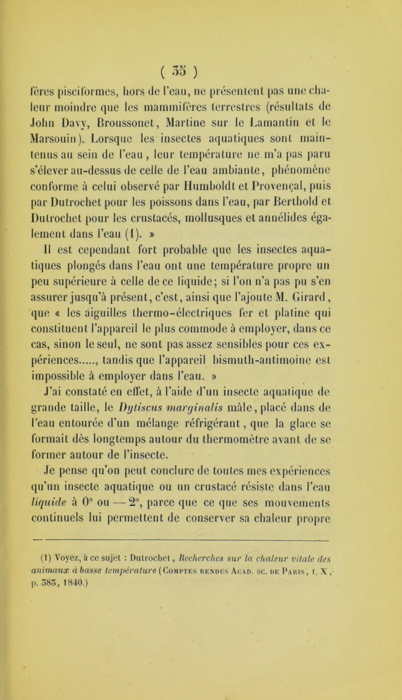lores pisciformes, hors do I’oau, no prdsonlont pas une clia- icnr moindre quo les mammileres terrcslrcs (resullats do Jolin Davy, Broussonct, Martino sur Ic Lamanlin ot le Marsouin). Lorsquo les insectcs aquatiques sont main- tonus an sein do I’eau, lour temperature ne m’a pas paru s’elever au-dessus de celle de l’eau ambianle, plienomenc conforme a celui observe par Humboldt et Provencal, puis par Dutrochet pour les poissons dans l’eau, par Berthold ct Dulrochet pour les crustaces, mollusqucs ct annelides ega- lement dans 1’eau (i). » II est cependant fort probable que les insectes aqua- tiques plonges dans I’eau out une temperature proprc un pcu superieure a celle dece liquide; si Ton n’a pas pu s’en assurer jusqu’a present, c’est, ainsi que l’ajoute M. Girard, que « les aiguilles thermo-eleclriqucs fer et platinc qui constituent l’appareil le plus commode a employer, dans ce cas, sinon lcseul, ne sont pas assez sensibles pour ces ex- periences , landis que l’appareil bismuth-antimoine est impossible it employer dans I’eau. » J’ai constate en effet, a I’aide d’un insectc aquatique de grande taille, le Dyliscus marginalis male, place dans de I’eau entouree d’un melange refrigerant, que la glace so formait des longtemps autour du thermometre avant de sc former autour de l’insecle. Je pense qu’on pent conclure de tonics mes experiences qu’un insecte aquatique ou un crustace resistc dans l’eau liquide a 0° ou — 2°, parcc que ce que ses mouvemenls conlinuels lui pcrmeltent de conserver sa chaleur proprc (1) Voyez, a ce sujet : Dulrochet, Recherclies sur In chaleur vitnle des animaux d basse temperature (Comptes rendus Acad. sc. re Paris, t. X , p. 38o, 1840.)