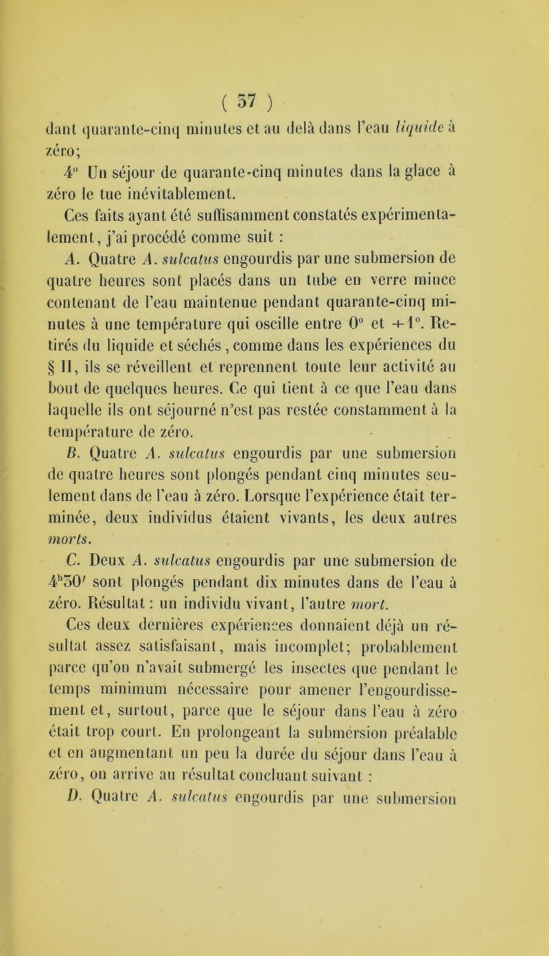 ( 57 ) danl quarante-cinq minutes ctau deli dans I’eau liquide a zero; 4° Un sejour de quarante-cinq minutes dans la glace a zero le tue inevitablement. Ces faits ayant ete suflisammcnt constates experimenta- lement, j’ai procede comme suit : A. Quatre A. sulcatus engourdis par une submersion de qualre heures sont places dans un lube en verre mince contenant de I’eau maintenue pendant quarante-cinq mi- nutes a une temperature qui oscille entre 0° et -*-l°. Re- tires du liquide et seches, comme dans les experiences du § II, ils se reveillent et reprennent tonic leur activite au bout de quelques heures. Ce qui lient a ce que 1’eau dans laquclle ils onl sejourne n’est pas reside constammcnt a la temperature de zero. B. Quatre A. sulcatus engourdis par line submersion de quatre heures sont plonges pendant cinq minutes seu- lement dans de I’eau a zero. Lorsque l’experience elait ter- minee, deux individus etaient vivants, les deux aulres morts. C. Deux A. sulcatus engourdis par une submersion de 41,50' sont plonges pendant dix minutes dans de beau a zero. Resullat: un individu vivant, l’autre mart. Ces deux dernieres experiences donnaient deja un re- sultat asscz salisfaisant, mais incomplet; probablemenl parcc qu’on n’avail submerge les insecles que pendant le temps minimum necessaire pour amener l’engourdisse- mentet, surtout, parce que le sejour dans beau a zero etait trop court. En prolongcanl la submersion prealable et en augmentant un pen la duree du sejour dans beau a zero, on arrive au resultat concluanl suivant : 1). Quatre A. sulcatus engourdis par une submersion
