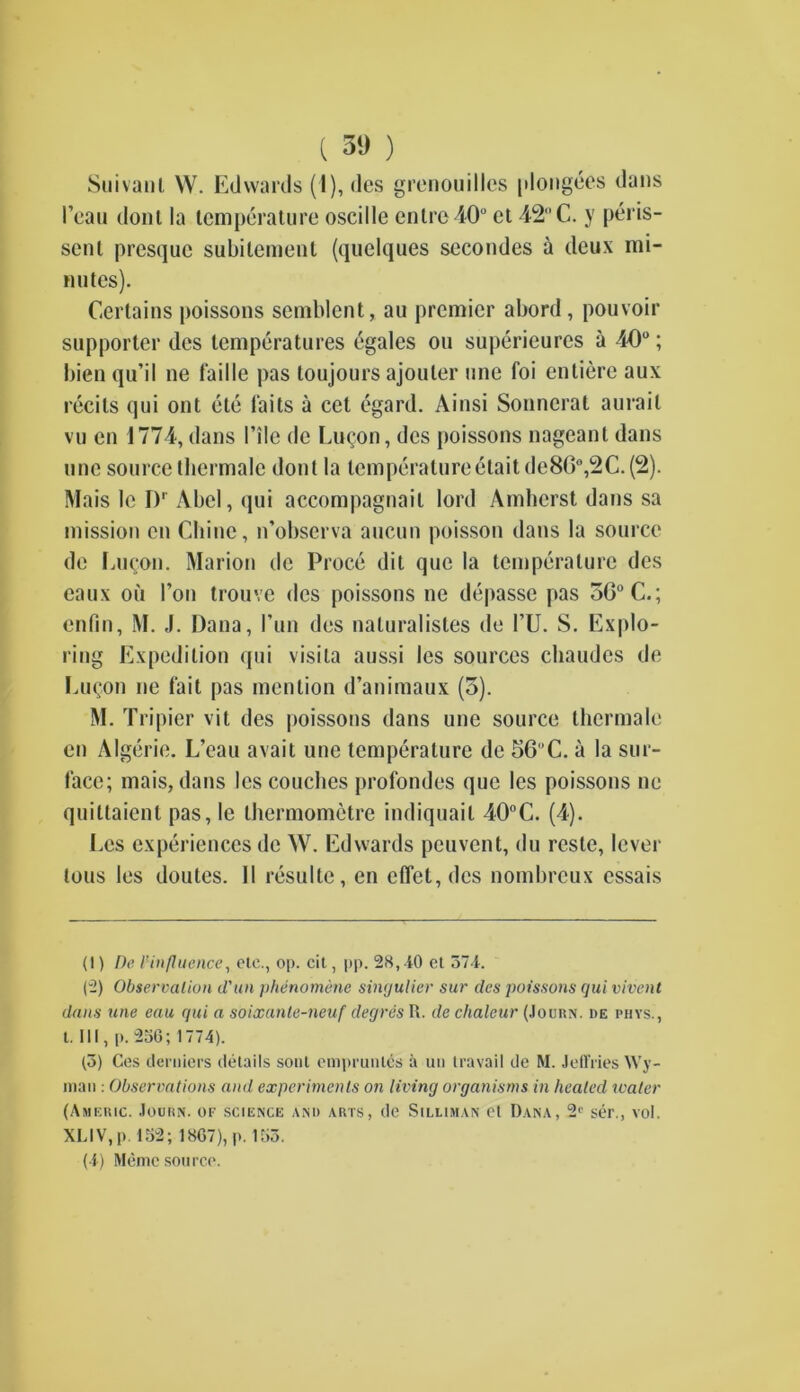 Suivanl W. Edwards (1), des grenouilles plongees dans Fean dont la temperature oscille enlre 40° et 42C. y peris- sent presquc subilement (quelques secondes a deux mi- nutes). Certains poissons semblent, au premier abord, pouvoir supporter des temperatures egales ou superieures a 40°; bien qu’il ne faille pas toujours ajouter une foi entiere aux recils qui out ete laits a cet egard. Ainsi Sonnerat aurail vu en 1774, dans Tile de Linton, des poissons nageant dans une source tbermalc dont la temperatureelaitde86°,2C. (2). Mais le I)1 2 * 4 Abel, qui accompagnail lord Amherst dans sa mission en Chine, n’observa aucun poisson dans la source de Eucon. Marion de Proce dit que la temperature des eaux on Foil trouve des poissons ne depasse pas oC°C.; enfm, M. J. Dana, Fun des naluralistes de FU. S. Explo- ring Expedition qui visila aussi les sources chaudes de Eu(;on ne fait pas mention d’animaux (5). M. Tripier vit des poissons dans une source thermalc en Algerie. L’cau avail une temperature de 56C. a la sur- face; mais, dans les couches profondes que les poissons ne quittaient pas, le Ihermometre indiquail 40°C. (4). Pcs experiences de W. Edwards peuvent, du reste, lever tous les doutes. II resulte, en effet,dcs nombreux essais (1) De l’influence, etc., op. cit, pp. 28,40 et 574. (2) Observation d'un phenomene singulier sur des poissons qui vivent dans une eau qui a soixanle-neuf degres It. de chaleur (Jouhn. he phys., 1. Ill, p. 256; 1774). (5) Ces demiers details sont enipruiitcs a u» travail de M. Jeffries Wy- man : Observations and experiments on living organisms in healed water (Ameiuc. Jouisn. of science and arts, de Silliman et Dana, 21' ser., vol. XLIV,p. 152; 1867), p. 155. (4) Memc source.