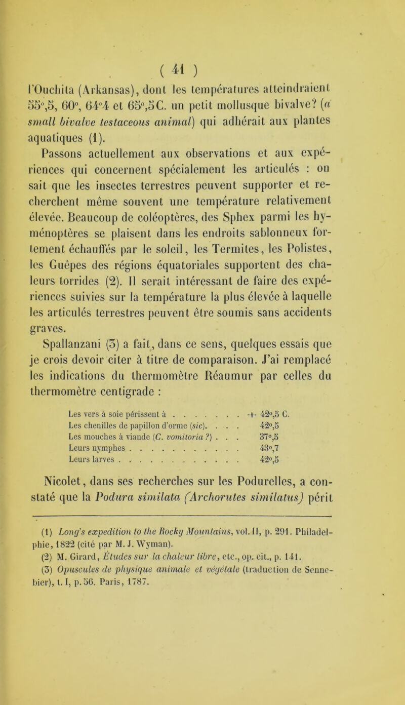 I’Oucliila (Arkansas), dont les temperatures atteindraienl 55°,5, GO0, 64“4 ct 65°,5C. un petit mollusque bivalve? (a small bivalve testaceous animal) qui adherail aux planlcs aquatiques (1). Passons actuellement aux observations ct aux expe- riences qui concernent specialement les articules : on sait que les insectes lerrestres peuvent supporter el rc- cbercbent meme sou vent une temperature relativement elevee. Beaueoup de coleopteres, des Sphex parmi les liy- menopteres se plaisent dans les endroits sablonneux for- lement echaufles par le solcil, les Termites, les Polistes, les Guepes des regions equatoriales supportent des cha- leurs torrides (2). II serail interessant de faire des expe- riences suivies sur la temperature la plus elevee a laquelle les articules terrestres peuvent etre soumis sans accidents graves. Spallanzani (5) a fail, dans ce sens, quelques essais que je crois devoir citer a titre de comparaison. J’ai remplace les indications du thermometre Reaumur par celles du thermometre centigrade : Les vers a soie pdrissent a -+- 42°,5 C. Les chenilles de papillon d’orme [sic). . . . 42°,5 Les mouches a viande (C. vomitoria ?) . . . 37°,5 Leurs nymphes 43°,7 Lours larves . 42°,5 Nicolet, dans ses recherchcs sur les Podurelles, a con- slate quo la Podura similata (Archorutes similatus) peril (1) Long’s expedition to the Rocky Mountains, vol. II, p. 291. Philadel- phie, 1822 (cite par M. J. Wyman). (2) M. Girard, Etudes sur la chaleur libre, etc., op. cit., p. 141. (3) Opuscules de physique animate el vegetate (traduction de Senne- bicr), 1.1, p.36. Paris, 1787.