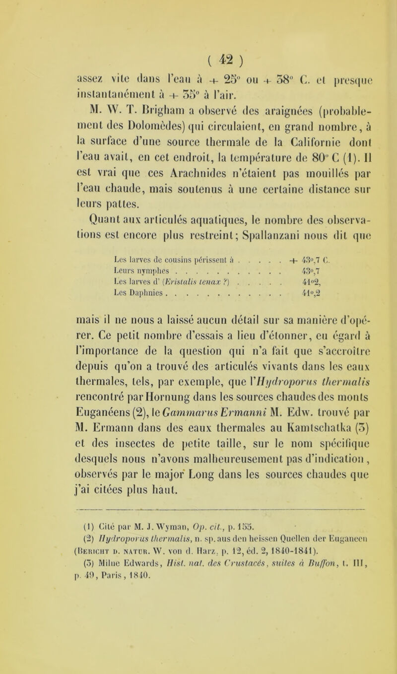assez vile dans lean a -4- 25° 011 -4- 58 C. el prcsquc inslantanement a -4- 55° a Pair. menl des Dolomedes) qni circulaient, cn grand nornbre, a la surface d’une source ihermale de la Californie donl I’eau avail, cn cct endroil, la temperature de 80 C (1). II est vrai que ces Arachnides n’etaient pas mouilles par I’eau chaude, mais soulenus a une cerlaine distance sur lours palles. Quant aux arlicules aquatiques, le nornbre des observa- tions est encore plus restreinl; Spallanzani nous dit que inais il ne nous a laisse aucun detail sur sa maniere d’ope- rer. Ce petit nornbre d’essais a lieu d’etonner, cu egard a I’importance de la question qui n’a fait que s’accroilre depuis qu’on a trouve des arlicules vivants dans les caux thermales, lels, par exemple, que VHydroporus thermalis rencontre parHornung dans les sources chaudesdcs monls Euganeens (2), le Gammarus Ermanni M. Edw. trouve par M. Ermann dans des eaux thermales au Kamtschalka (3) ct des insectes de jietite ladle, sur le nom specilique desquels nous n’avons malheureusement pas d’indication , observes par le major Long dans les sources chaudes que j’ai citees plus haul. (1) Cile par M. J. Wyman, Op. cit., p. 155. (2) Hydroporus thermalis, n. sp.aus den heissen Quellen der Euganecn (llEiiiciiT a. natuh. W. von d. Harz, p. 12, ed. 2, 1810-1811). (5) Milne Edwards, Hist. nat. des Crus tads, suites d Buff on. I. Ill, p. 19, Paris , 1810. Les iarvcs de cousins pdrissent h -4- 43°,7 (;. Leurs nymphes Les larves d’ (Eristalis lenax ?) Les Daphnies