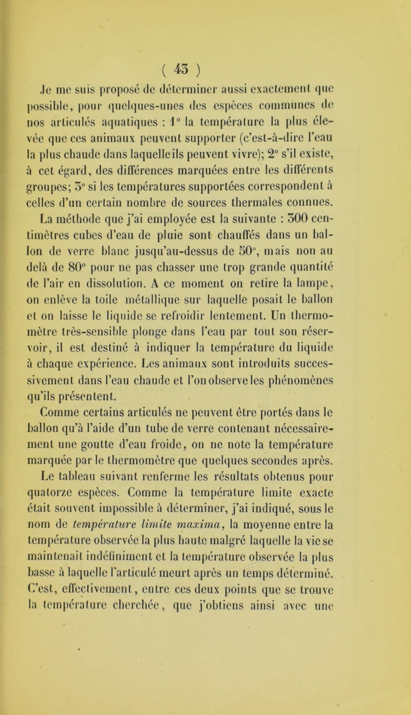 ( *5 ) Je me suis propose de determiner aussi exactement que possible, pour quelques-unes des especes communes de nos articules aqualiques : 1° la temperature la plus ele- ven que ccs animaux peuvenl supporter (e’est-a-dire l’eau la plus chaude dans laquelleils peuvenl vivre); 2° s’il exisle, a cel egard, des differences marquees entre les differents groupes; 5° si les temperatures supportees correspondent a cedes d’un certain nombre de sources thermalcs connues. La melbode que j’ai employee est la suivante : 500 cen- timetres cubes d’eau de pluie sont chauffes dans un bal- lon de verre blanc jusqu’au-dcssus de 50, mais non an dela de 80° pour ne pas chasser unc trop grande quantile de l’air en dissolution. A ce moment on retire la lampe, on enleve la lode metallique sur laquelle posait le ballon el on laissc le liquide sc refroidir lentement. Un thermo- metre tres-sensible plonge dans l’eau par tout son reser- voir, il est destine a indiquer la temperature du liquide a chaque experience. Les animaux sont inlroduits succes- sivement dans I’eau chaude et l’on observe les phenomenes qu’ils presen lent. Connne certains articules ne peuvent etre portes dans le ballon qu’a I’aide d’un tube de verre conlenant necessairc- mcnl unc goutte d’eau froide, on ne note la temperature marquee par le thermometre que quelques secondcs apres. Le tableau suivant renferme les resultats obtenus pour qualorzc especes. Comme la temperature limite exacte etait souvent impossible a determiner, j’ai indique, sousle nom de temperature limite maxima, la moyenne entre la temperature observee la plus haute rnalgre laquelle la viese maintenait indeliniment et la temperature observee la plus basse a laquelle l’articule meurt apres un temps determine. C’est, effectivement, entre ccs deux points que sc trouve la temperature chcrchee, que j’obtiens ainsi avee unc
