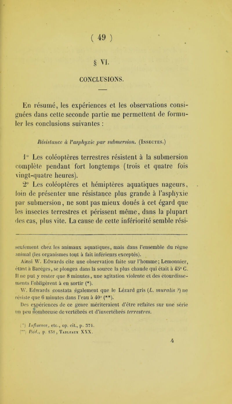 § VI. CONCLUSIONS. En resume, les experiences et les observations consi- gnees dans cetle seconde partie me permettent de formu- ler les conclusions suivantes : Resistance a I’asphyxie par submersion. (Insectes.) 1° Les coleopteres terreslres resislent a la submersion complete pendant fort longtemps (trois et quatre f'ois vingt-qualrc heures). 2° Les coleopteres et hemipteres aqualiques nageurs, loin de presenter une resistance plus grande a 1’asphyxie par submersion, ne sont pas mieux doues a cet egard que les insectes terrestres et perissent memo, dans la plupart lies cas, pi us vile. La cause de cette inferiority semble resi- seulement chez les animaux aquatiques, mais dans t’ensemble du regne animal (les organismes tout a fait inferieurs exceptes). Ainsi W. Edwards cite une observation faite sur l’homme; Lemonnier, etant a Bareges, se plongea dans la source la plus chaude qui elait a 45° C. II ne put y rester que 8 minutes, une agitation violente el des etourdisse- ments l’obligerent a en sortir (*). W. Edwards conslata egalement que le Lezard gris {L. muralis ?) ne resist? que 6 minutes dans l’eau a 40° (**). Des experiences de ce genre meriteraient d’etre refaites sur une s6rie mi peu nombreuse de vertebres et d’invertebres terrestres. (*) Influence, etc., op. cit., p. 37'i. Ibirt., p 131 , Tableaux XXX. ft