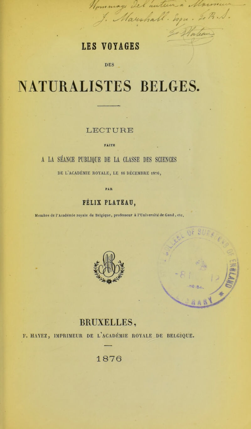 /**•■* «*^ ^ A- i, /7 ./J. '^J? LES VOYAGES < DES NATURALISTES BELGES. LECTURE FAITE A LA SÉANCE PUBLIQUE DE LA CLASSE DES SCIENCES DE L’ACADÉMIE ROYALE, LE 16 DÉCEMBRE 1876, PAR FÉLIX PLATEAU, Membre de l’Académie royale de Belgique, professeur à l’Université de Gand , etc. BRUXELLES, F. HAYEZ, IMPRIMEUR DE l’âCADÉMIE ROYALE DE BELGIQUE. 1876