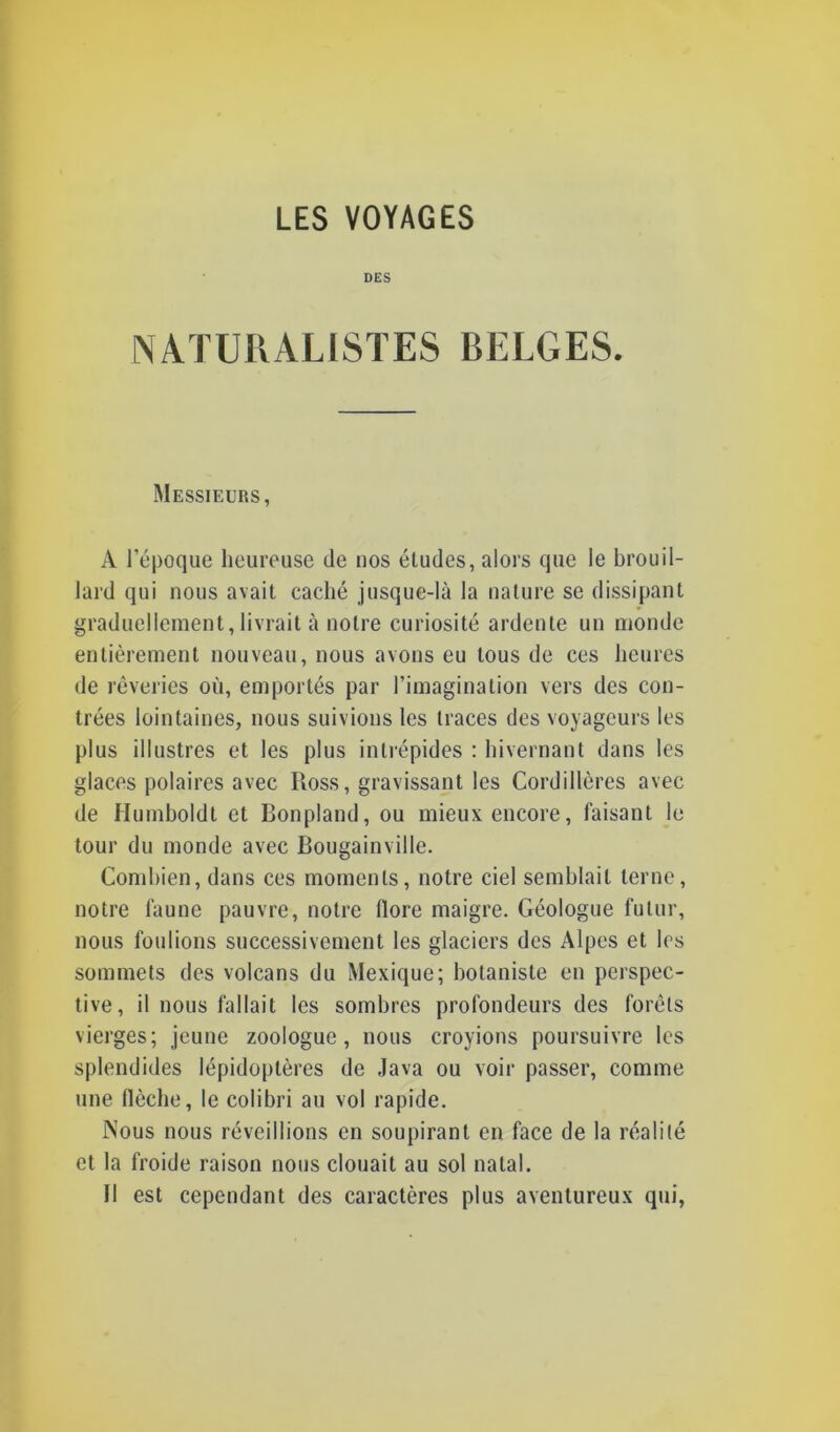 DES NATURALISTES BELGES. Messieurs, A l’époque heureuse de nos éludes, alors que le brouil- lard qui nous avait caché jusque-là la nature se dissipant graduellement,livrait à notre curiosité ardente un monde entièrement nouveau, nous avons eu tous de ces heures de rêveries où, emportés par l’imagination vers des con- trées lointaines, nous suivions les traces des voyageurs les plus illustres et les plus intrépides : hivernant dans les glaces polaires avec Ross, gravissant les Cordillères avec de Humboldt et Bonpland, ou mieux encore, faisant le tour du monde avec Bougainville. Combien, dans ces moments, notre ciel semblait terne, notre faune pauvre, notre flore maigre. Géologue futur, nous foulions successivement les glaciers des Alpes et les sommets des volcans du Mexique; botaniste en perspec- tive, il nous fallait les sombres profondeurs des forêts vierges; jeune zoologue, nous croyions poursuivre les splendides lépidoptères de Java ou voir passer, comme une flèche, le colibri au vol rapide. Nous nous réveillions en soupirant en face de la réalité et la froide raison nous clouait au sol natal. Il est cependant des caractères plus aventureux qui,