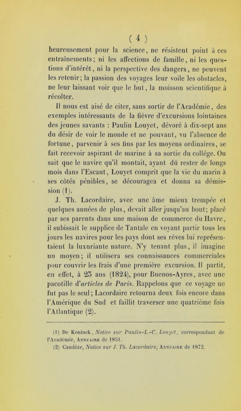 heureusement pour la science, ne résistent point à ces entraînements; ni les affections de famille, ni les ques- tions d’intérêt, ni la perspective des dangers, ne peuvent les retenir; la passion des voyages leur voile les obstacles, ne leur laissant voir que le but, la moisson scientifique à récolter. Il nous est aisé de citer, sans sortir de l’Académie, des exemples intéressants de la fièvre d’excursions lointaines des jeunes savants : Paulin Louyet, dévoré à dix-sept ans du désir de voir le monde et ne pouvant, vu l’absence de fortune, parvenir à ses fins par les moyens ordinaires, se fait recevoir aspirant de marine à sa sortie du collège. On sait que le navire qu’il montait, ayant dû rester de longs mois dans l’Escaut, Louyet comprit que la vie du marin à ses côtés pénibles, se découragea et donna sa démis- sion (1). J. Th. Lacordaire, avec une âme mieux trempée et quelques années de plus, devait aller jusqu’au bout; placé par ses parents dans une maison de commerce du Havre, il subissait le supplice de Tantale en voyant partir tous les jours les navires pour les pays dont ses rêves lui représen- taient la luxuriante nature. N’y tenant plus, il imagine un moyen; il utilisera ses connaissances commerciales pour couvrir les frais d’une première excursion. Il partit, en effet, à 25 ans (1824), pour Buenos-Ayres, avec une pacotille d'articles de Paris. Rappelons que ce voyage ne fut pas le seul ; Lacordaire retourna deux fois encore dans l’Amérique du Sud et faillit traverser une quatrième fois l’Atlantique (2). (1) De Koninck. Notice sur Paulin-L-C. Louyet, correspondant de l’Académie, Annuaire de 1851.