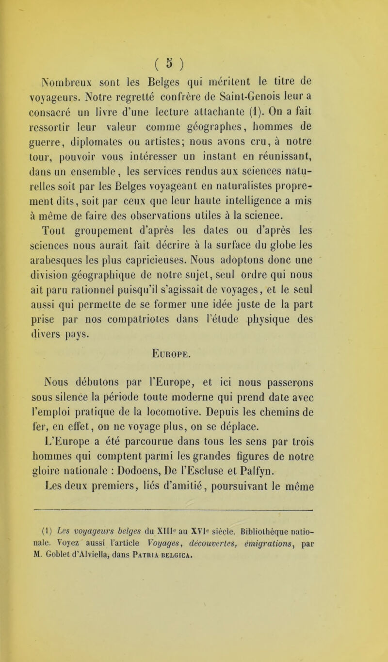 Nombreux sont les Belges qui méritent le titre de voyageurs. Notre regretté confrère de Saint-Génois leur a consacré un livre d’une lecture attachante (1). On a fait ressortir leur valeur comme géographes, hommes de guerre, diplomates ou artistes; nous avons cru, à notre tour, pouvoir vous intéresser un instant en réunissant, dans un ensemble, les services rendus aux sciences natu- relles soit par les Belges voyageant en naturalistes propre- ment dits, soit par ceux que leur haute intelligence a mis •h même de faire des observations utiles à la scienee. Tout groupement d’après les dates ou d’après les sciences nous aurait fait décrire à la surface du globe les arabesques les plus capricieuses. Nous adoptons donc une division géographique de notre sujet, seul ordre qui nous ait paru rationnel puisqu’il s’agissait de voyages, et le seul aussi qui permette de se former une idée juste de la part prise par nos compatriotes dans l’élude physique des divers pays. Europe. Nous débutons par l’Europe, et ici nous passerons sous silence la période toute moderne qui prend date avec l’emploi pratique de la locomotive. Depuis les chemins de 1er, en effet, on ne voyage plus, on se déplace. L’Europe a été parcourue dans tous les sens par trois hommes qui comptent parmi les grandes ligures de notre gloire nationale : Dodoens, De l’EscIuse et Palfyn. Les deux premiers, liés d’amitié, poursuivant le même (1) Les voyageurs belges du XIIIe au XVIe siècle. Bibliothèque natio- nale. Voyez aussi l’article Voyages, découvertes, émigrations, par