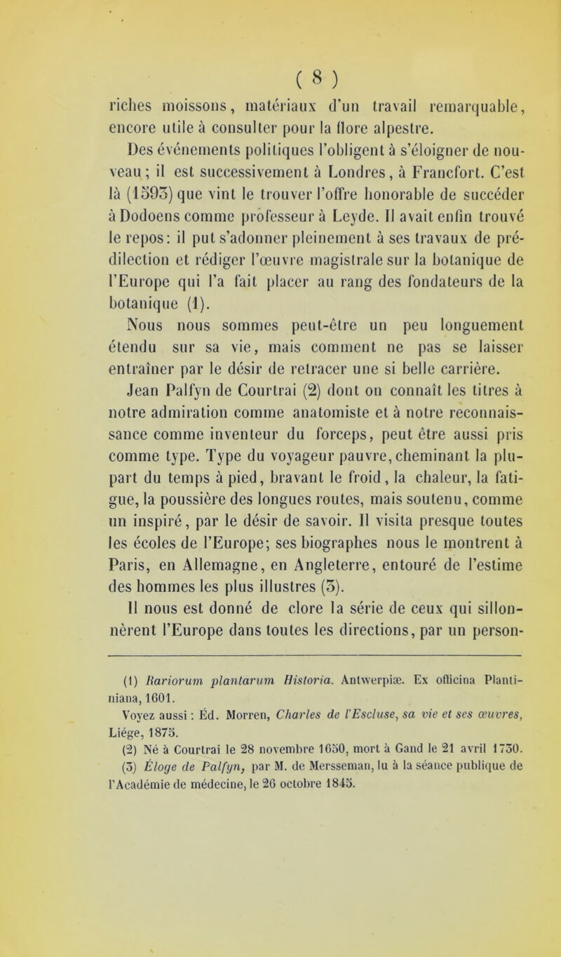 riches moissons, matériaux d’un travail remarquable, encore utile à consulter pour la flore alpestre. Des événements politiques l’obligent à s’éloigner de nou- veau; il est successivement à Londres, à Francfort. C’est là (1593) que vint le trouver l’offre honorable de succéder à Dodoens comme professeur à Leyde. Il avait enfin trouvé le repos: il put s’adonner pleinement à ses travaux de pré- dilection et rédiger l’œuvre magistrale sur la botanique de l’Europe qui l’a fait placer au rang des fondateurs de la botanique (1). Nous nous sommes peut-être un peu longuement étendu sur sa vie, mais comment ne pas se laisser entraîner par le désir de retracer une si belle carrière. Jean Palfyn de Courtrai (2) dont on connaît les titres à notre admiration comme anatomiste et à notre reconnais- sance comme inventeur du forceps, peut être aussi pris comme type. Type du voyageur pauvre, cheminant la plu- part du temps à pied, bravant le froid, la chaleur, la fati- gue, la poussière des longues routes, mais soutenu, comme un inspiré, par le désir de savoir. 11 visita presque toutes les écoles de l’Europe; ses biographes nous le montrent à Paris, en Allemagne, en Angleterre, entouré de l’estime des hommes les plus illustres (5). Il nous est donné de clore la série de ceux qui sillon- nèrent l’Europe dans toutes les directions, par un person- (1) Rariorum plantarum Historia. Antwerpiæ. Ex oflieina Planti- niana, 1601. Voyez aussi : Éd. Morren, Charles de l’Escluse, sa vie et ses œuvres, Liège, 1875. (2) Né à Courtrai le 28 novembre 1650. mort à Gand le 21 avril 1750. (5) Éloge de Palfyn, par M. de Mersseman, lu à la séance publique de l'Académie de médecine, le 26 octobre 1845.