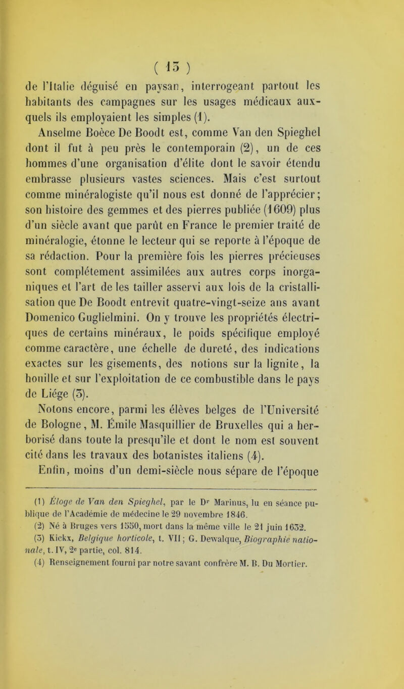 ( <ô ) de l’Italie déguisé en paysan, interrogeant partout les habitants des campagnes sur les usages médicaux aux- quels ils employaient les simples (1). Anselme Boèce De Boodt est, comme Van den Spieghel dont il fut à peu près le contemporain (2), un de ces hommes d’une organisation d’élite dont le savoir étendu embrasse plusieurs vastes sciences. Mais c’est surtout comme minéralogiste qu’il nous est donné de l’apprécier; son histoire des gemmes et des pierres publiée (1609) plus d’un siècle avant que parût en France le premier traité de minéralogie, étonne le lecteur qui se reporte à l’époque de sa rédaction. Pour la première fois les pierres précieuses sont complètement assimilées aux autres corps inorga- niques et l’art de les tailler asservi aux lois de la cristalli- sation que De Boodt entrevit quatre-vingt-seize ans avant Domenico Guglielmini. On y trouve les propriétés électri- ques de certains minéraux, le poids spécifique employé comme caractère, une échelle de dureté, des indications exactes sur les gisements, des notions sur la lignite, la houille et sur l’exploitation de ce combustible dans le pays de Liège (5). Notons encore, parmi les élèves belges de l’Université de Bologne, M. Émile Masquillier de Bruxelles qui a her- borisé dans toute la presqu’île et dont le nom est souvent cité dans les travaux des botanistes italiens (4). Enfin, moins d’un demi-siècle nous sépare de l’époque (1) Éloge de Van den Spieghel, par le Dr Marinus, lu en séance pu- blique de l’Académie de médecine le 29 novembre 1846. (2) Né à Bruges vers 1550, mort dans la même ville le 21 juin 1652. (5) Kickx, Belgique horticole, t. VII; G. Dewalque, Biographie natio- nale, t. IV, 2e partie, col. 814. ( i) Renseignement fourni par notre savant confrère M. R. Du Mortier.