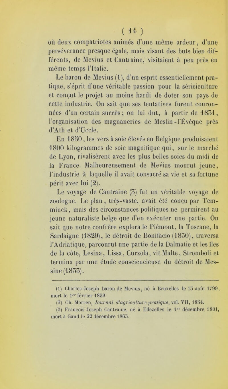 où deux compatriotes animés d’une même ardeur, d’une persévérance presque égale, mais visant des buts bien dif- férents, de Mevius et Cantraine, visitaient à peu près en même temps l’Italie. Le baron de Mevius (1), d’un esprit essentiellement pra- tique, s’éprit d’une véritable passion pour la sériciculture et conçut le projet au moins hardi de doter son pays de celte industrie. On sait que scs tentatives furent couron- nées d’un certain succès; on lui dut, à partir de 1831, l’organisation des magnaneries de Meslin-l’Évêque près d’Alh et d’Uccle. En 1850, les vers à soie élevés en Belgique produisaient 1800 kilogrammes de soie magnifique qui, sur le marché de Lyon, rivalisèrent avec les plus belles soies du midi de la France. Malheureusement de Mevius mourut jeune, l’industrie à laquelle il avait consacré sa vie et sa fortune périt avec lui (2). Le voyage de Cantraine (3) fut un véritable voyage de zoologue. Le plan, très-vaste, avait été conçu par Tem- minck, mais des circonstances politiques ne permirent au jeune naturaliste belge que d’en exécuter une partie. On sait que notre confrère explora le Piémont, la Toscane, la Sardaigne (1829), le détroit de Bonifacio (1850), traversa l’Adriatique, parcourut une partie de la Dalmalie et les des de la côte, Lésina, Lissa, Curzola, vit Malte, Stromboli et termina par une étude consciencieuse du détroit de Mes- sine (1855). (1) Charles-Joseph baron de Mevius, né à Bruxelles le 15 août 1799, morl le 1er février 1852. (2) Ch. Morren, Journal d'agriculture pratique, vol. VII, 1854. (5) François-Joseph Cantraine, né à Ellezelles le 1er décembre 1801,