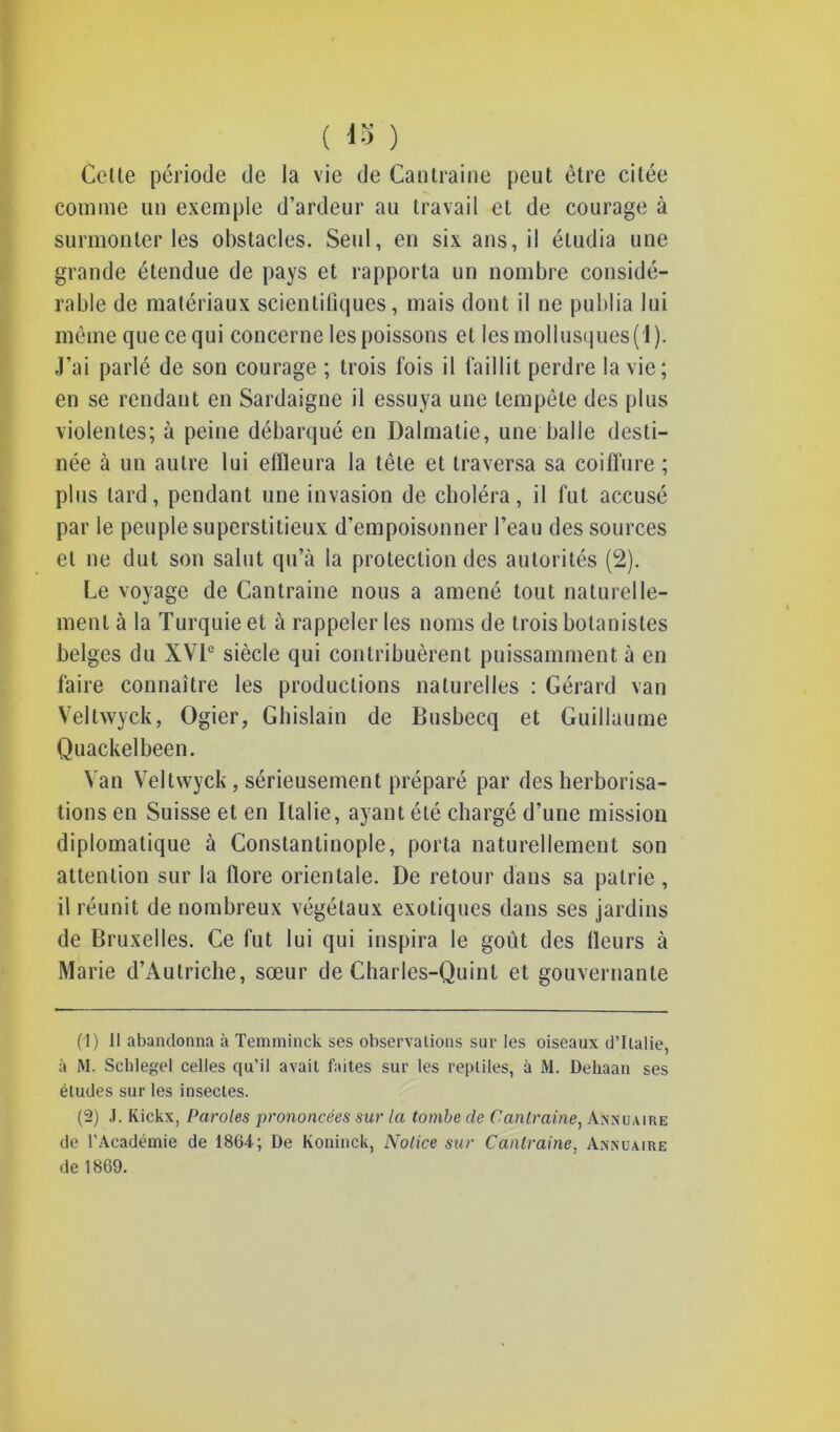 ( 18 ) Celle période de la vie de Cantraine peut être citée comme un exemple d’ardeur au travail et de courage à surmonter les obstacles. Seul, en six ans, il étudia une grande étendue de pays et rapporta un nombre considé- rable de matériaux scientifiques, mais dont il ne publia lui même que ce qui concerne les poissons et les mollusques (1). J’ai parlé de son courage ; trois fois il faillit perdre la vie; en se rendant en Sardaigne il essuya une tempête des plus violentes; à peine débarqué en Dalmatie, une balle desti- née à un autre lui effleura la tête et traversa sa coiffure ; plus lard, pendant une invasion de choléra, il fut accusé par le peuple superstitieux d’empoisonner l’eau des sources et ne dut son salut qu’à la protection des autorités (2). Le voyage de Cantraine nous a amené tout naturelle- ment à la Turquie et à rappeler les noms de trois botanistes belges du XVIe siècle qui contribuèrent puissamment à en faire connaître les productions naturelles : Gérard van Veltwyck, Ogier, Ghislain de Busbecq et Guillaume Quackelbeen. Van Veltwyck, sérieusement préparé par des herborisa- tions en Suisse et en Italie, ayant été chargé d’une mission diplomatique à Constantinople, porta naturellement son attention sur la flore orientale. De retour dans sa patrie, il réunit de nombreux végétaux exotiques dans ses jardins de Bruxelles. Ce fut lui qui inspira le goût des fleurs à Marie d’Autriche, sœur de Charlcs-Quint et gouvernante (1) Il abandonna à Temminck ses observations sur les oiseaux d’Italie, à M. Schlegel celles qu’il avait faites sur les reptiles, à M. Dehaan ses études sur les insectes. (2) J. Kickx, Paroles prononcées sur la tombe de Cantraine, Annuaire de l’Académie de 1864; De Koninck, Notice sur Cantraine, Annuaire de 1869.