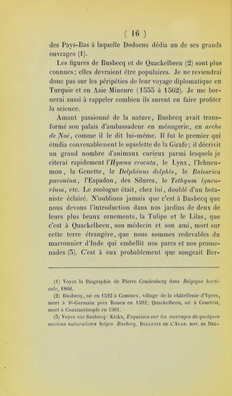 des Pays-Bas à laquelle Uodoens dédia un de ses grands ouvrages (1). Les figures de Busbecq el de Quackelbeen (2) sont plus connues; elles devraient être populaires. Je ne reviendrai donc pas sur les péripéties de leur voyage diplomatique en Turquie et en Asie Mineure (1555 à 1562). Je me bor- nerai aussi à rappeler combien ils surent en faire profiter la science. Amant passionné de la nature, Busbecq avait trans- formé son palais d’ambassadeur en ménagerie, en arche de Noé, comme il le dit lui-même. Il fut le premier qui étudia convenablement le squelette de la Girafe; il décrivit un grand nombre d’animaux curieux parmi lesquels je citerai rapidement VHyœna crocuta, le Lynx, lTchneu- mon, la Genette, le Delphinus delphis, le Balearica pavonina, l’Espadon, des Silures, le Tethyum lyncu- rium, etc. Le zoologue était, chez lui, doublé d’un bota- niste éclairé. N’oublions jamais que c’est à Busbecq que nous devons l’introduction dans nos jardins de deux de leurs plus beaux ornements, la Tulipe et le Lilas, que c’est à Quackelbeen, son médecin et son ami, mort sur cette terre étrangère, que nous sommes redevables du marronnier d’Inde qui embellit nos parcs et nos prome- nades (5). C’est à eux probablement que songeait Ber- (1) Voyez la Biographie de Pierre Coudenberg dans Belgique horti- cole, 1866. (2) Busbecq, né en 1522 à Comines, village de la châtellenie d’Ypres, mort à S^Germaiu près Rouen en 1592; Quackelbeen, né à Courtrai, mort à Constantinople en 1561. (5) Voyez sur Busbecq: Kiekx, Esquisses sur les ouvrages de quelques anciens naturalistes belges Busbecq, Bulletin de l’Acad. roy. de Bel-