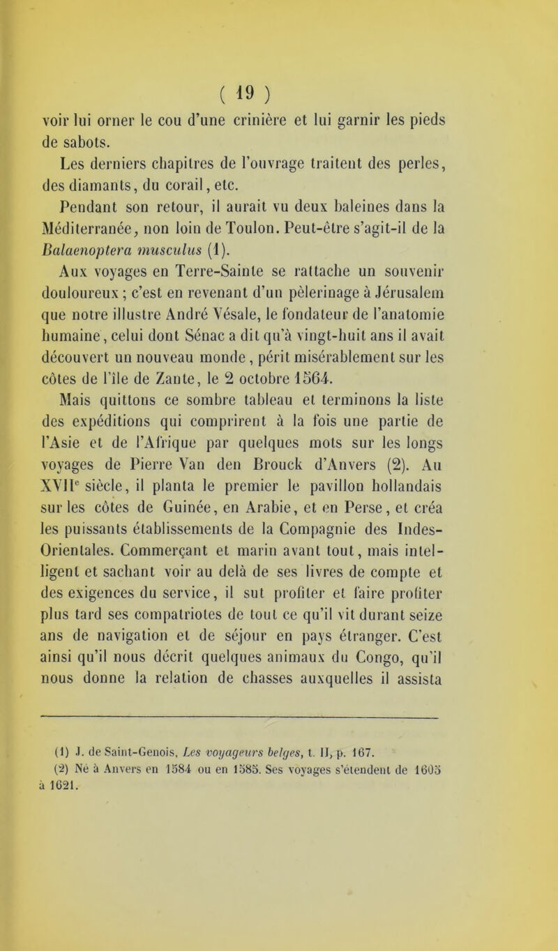 voir lui orner le cou d’une crinière et lui garnir les pieds de sabots. Les derniers chapitres de l’ouvrage traitent des perles, des diamants, du corail, etc. Pendant son retour, il aurait vu deux baleines dans la Méditerranée, non loin de Toulon. Peut-être s’agit-il de la Balaenoptera musculus (1). Aux voyages en Terre-Sainte se rattache un souvenir douloureux ; c’est en revenant d’un pèlerinage à Jérusalem que notre illustre André Vésale, le fondateur de l’anatomie humaine, celui dont Sénac a dit qu’à vingt-huit ans il avait découvert un nouveau monde, périt misérablement sur les côtes de l’île de Zante, le 2 octobre 1564. Mais quittons ce sombre tableau et terminons la liste des expéditions qui comprirent à la fois une partie de l’Asie et de l’Afrique par quelques mots sur les longs voyages de Pierre Van den Brouck d’Anvers (2). Au XVJP siècle, il planta le premier le pavillon hollandais sur les côtes de Guinée, en Arabie, et en Perse, et créa les puissants établissements de la Compagnie des Indes- Orientales. Commerçant et marin avant tout, mais intel- ligent et sachant voir au delà de ses livres de compte et des exigences du service, il sut profiter et faire profiter plus tard ses compatriotes de tout ce qu’il vit durant seize ans de navigation et de séjour en pays étranger. C’est ainsi qu’il nous décrit quelques animaux du Congo, qu’il nous donne la relation de chasses auxquelles il assista (1) J. de Saint-Génois, Les voyageurs belges, t. II, p. 167. (2) Né à Anvers en 1384 ou en 1385. Ses voyages s’étendent de 1603 à 1621.