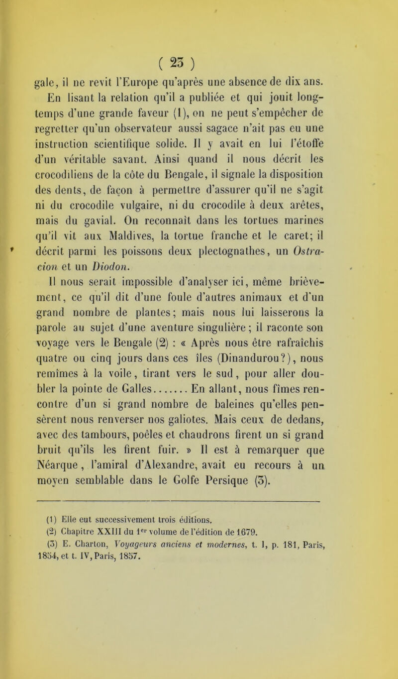 ( 25 ) gale, il ne revit l’Europe qu’après une absence de dix ans. En lisant la relation qu’il a publiée et qui jouit long- temps d’une grande faveur (1), on ne peut s’empêcher de regretter qu’un observateur aussi sagace n’ait pas eu une instruction scientifique solide. Il y avait en lui l’étoffe d’un véritable savant. Ainsi quand il nous décrit les crocodiliens de la côte du Bengale, il signale la disposition des dents, de façon à permettre d’assurer qu’il ne s’agit ni du crocodile vulgaire, ni du crocodile à deux arêtes, mais du gavial. On reconnaît dans les tortues marines qu’il vit aux Maldives, la tortue franche et le caret; il décrit parmi les poissons deux plectognathes, un Ostra- cion et un Diodon. Il nous serait impossible d’analyser ici, même briève- ment, ce qu’il dit d’une foule d’autres animaux et d'un grand nombre de plantes; mais nous lui laisserons la parole au sujet d’une aventure singulière; il raconte son voyage vers le Bengale (2) : « Après nous être rafraîchis quatre ou cinq jours dans ces îles (Dinandurou?), nous remîmes à la voile, tirant vers le sud, pour aller dou- bler la pointe de Galles En allant, nous fîmes ren- contre d’un si grand nombre de baleines qu’elles pen- sèrent nous renverser nos galiotes. Mais ceux de dedans, avec des tambours, poêles et chaudrons firent un si grand bruit qu’ils les firent fuir. » Il est à remarquer que Néarque, l’amiral d’Alexandre, avait eu recours à un moyen semblable dans le Golfe Persique (5). (1) Elle eut successivement trois éditions. (2) Chapitre XXIII du 1er volume de l’édition de 1679. (3) E. Charton, Voyageurs anciens et modernes, t. 1, p. 181, Paris, 1834, et t. IV, Paris, 1837.