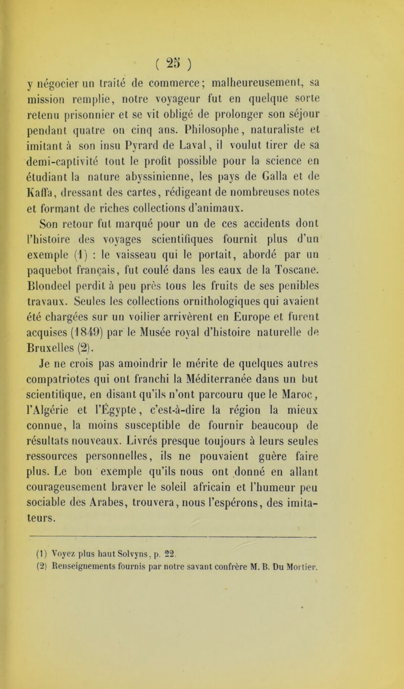 y négocier un traité de commerce; malheureusement, sa mission remplie, notre voyageur fut en quelque sorte retenu prisonnier et se vit obligé de prolonger son séjour pendant quatre on cinq ans. Philosophe, naturaliste et imitant à son insu Pyrard de Laval, il voulut tirer de sa demi-captivité tout le profit possible pour la science en étudiant la nature abyssinienne, les pays de Galla et de Kaffa, dressant des cartes, rédigeant de nombreuses notes et formant de riches collections d’animaux. Son retour fut marqué pour un de ces accidents dont l’histoire des voyages scientifiques fournit plus d’un exemple (1) : le vaisseau qui le portait, abordé par un paquebot français, fut coulé dans les eaux de la Toscane. Blondeel perdit à peu près tous les fruits de ses pénibles travaux. Seules les collections ornithologiques qui avaient été chargées sur un voilier arrivèrent en Europe et furent acquises (1849) par le Musée royal d’histoire naturelle de Bruxelles (2). Je ne crois pas amoindrir le mérite de quelques autres compatriotes qui ont franchi la Méditerranée dans un but scientifique, en disant qu’ils n’ont parcouru que le Maroc, l’Algérie et l’Égypte, c’est-à-dire la région la mieux connue, la moins susceptible de fournir beaucoup de résultats nouveaux. Livrés presque toujours à leurs seules ressources personnelles, ils ne pouvaient guère faire plus. Le bon exemple qu’ils nous ont donné en allant courageusement braver le soleil africain et l’humeur peu sociable des Arabes, trouvera, nous l’espérons, des imita- teurs. (1) Voyez plus haut Solvyns, p. 22. (2) Renseignements fournis par notre savant confrère M. B. Du Mortier.