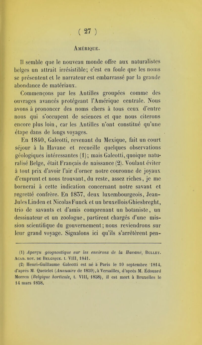 Amérique. Il semble que le nouveau monde offre aux naturalistes belges un attrait irrésistible; c’est en foule que les noms se présentent et le narrateur est embarrassé par la grande abondance de matériaux. Commençons par les Antilles groupées comme des ouvrages avancés protégeant l’Amérique centrale. Nous avons à prononcer des noms chers à tous ceux d’entre nous qui s’occupent de sciences et que nous citerons encore plus loin, car les Antilles n’ont constitué qu’une étape dans de longs voyages. En 1840, Galeotti, revenant du Mexique, fait un court séjour à la Havane et recueille quelques observations géologiques intéressantes (1); mais Galeotti, quoique natu- ralisé Belge, était Français de naissance (2). Voulant éviter à tout prix d’avoir l’air d’orner notre couronne de joyaux d’emprunt et nous trouvant, du reste, assez riches, je me bornerai à cette indication concernant notre savant et regretté confrère. En 1837, deux luxembourgeois, Jean- Jules Linden et Nicolas Funck et un bruxellois Ghiesbreght, trio de savants et d’amis comprenant un botaniste, un dessinateur et un zoologue, partirent chargés d’une mis- sion scienlilique du gouvernement ; nous reviendrons sur leur grand voyage. Signalons ici qu’ils s’arrêtèrent pen- (1) Aperçu gëognostique sur les environs de la Havane, Bullet. Acad. roy. de Belgique, t. VIII, 1841. (2) Henri-Guillaume Galeotti est né à Paris le 10 septembre 1814. d’après M. Quetelet (Annuaire de 1859),à Versailles, d’après RI. Édouard Morren (Belgique horticole, t. VIII, 1858), il est mort à Bruxelles le 14 mars 1858.