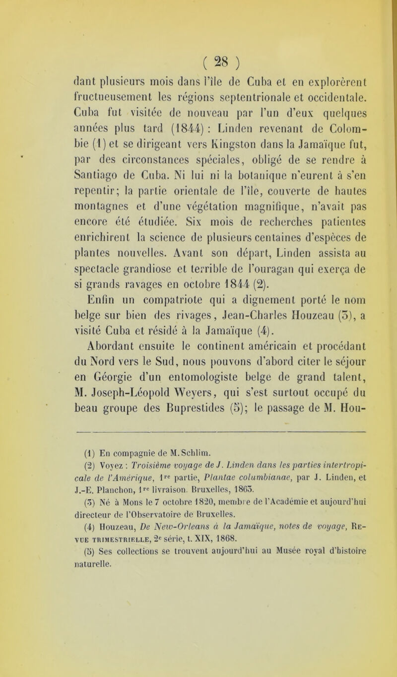 dant plusieurs mois dans l’île de Cuba et en explorèrent fructueusement les régions septentrionale et occidentale. Cuba fut visitée de nouveau par l’un d’eux quelques années plus tard (1844) : Linden revenant de Colom- bie (1) et se dirigeant vers Kingston dans la Jamaïque fut, par des circonstances spéciales, obligé de se rendre à Santiago de Cuba. Ni lui ni la botanique n’eurent à s’en repentir; la partie orientale de l’île, couverte de liantes montagnes et d’une végétation magnifique, n’avait pas encore été étudiée. Six mois de recherches patientes enrichirent la science de plusieurs centaines d’espèces de plantes nouvelles. Avant sou départ, Linden assista au spectacle grandiose et terrible de l’ouragan qui exerça de si grands ravages en octobre 1844 (2). Enfin un compatriote qui a dignement porté le nom belge sur bien des rivages, Jean-Charles Houzeau (5), a visité Cuba et résidé à la Jamaïque (4). Abordant ensuite le continent américain et procédant du Nord vers le Sud, nous pouvons d’abord citer le séjour en Géorgie d’un entomologiste belge de grand talent, M. Joseph-Léopold Weyers, qui s’est surtout occupé du beau groupe des Buprestides (5); le passage de M. Hou- (1) En compagnie de M.Scblim. (2) Voyez : Troisième voyage de J. Linden dans les parties intertropi- cale de l’Amérique, lre partie, Plantae columbianae, par J. Linden, et J.-E. Planchon, lrc livraison. Bruxelles, 18G5. (5) Né à Mons le 7 octobre 1820, membre de l'Académie et aujourd'hui directeur de l’Observatoire de Bruxelles. (4) Houzeau, De New-Orleans à la Jamaïque, notes de voyage, Re- vue TRIMESTRIELLE, 2e sél'ie, t. XIX, 1868. (5) Ses collections se trouvent aujourd'hui au Musée royal d’histoire naturelle.