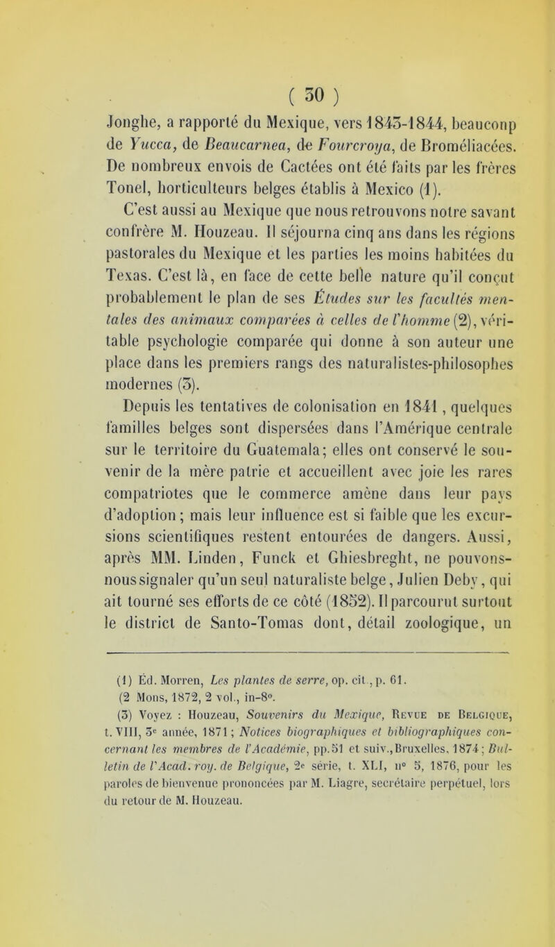 Jonghe, a rapporté du Mexique, vers 1845-1844, beaucoup de Yucca, de Beaucarnea, de Fourcroya, de Broméliacées. De nombreux envois de Cactées ont été faits par les frères Tonel, horticulteurs belges établis à Mexico (1). C’est aussi au Mexique que nous retrouvons notre savant confrère M. Houzeau. 11 séjourna cinq ans dans les régions pastorales du Mexique et les parties les moins habitées du Texas. C’est là, en face de cette belle nature qu’il conçut probablement le plan de ses Études sur les facultés men- tales des animaux comparées à celles de l'homme (2), véri- table psychologie comparée qui donne à son auteur une place dans les premiers rangs des naturalistes-philosophes modernes (3). Depuis les tentatives de colonisation en 1841, quelques familles belges sont dispersées dans l’Amérique centrale sur le territoire du Guatemala; elles ont conservé le sou- venir de la mère patrie et accueillent avec joie les rares compatriotes que le commerce amène dans leur pays d’adoption ; mais leur influence est si faible que les excur- sions scientifiques restent entourées de dangers. Aussi, après MM. Linden, Funck et Ghiesbreght, ne pouvons- nous signaler qu’un seul naturaliste belge, Julien Deby, qui ait tourné ses efforts de ce côté (1852). Il parcourut surtout le district de Santo-Tomas dont, détail zoologique, un (1) Éd. Morren, Les plantes de serre, op. cit ,p. 61. (2 Mons, 1872, 2 vol., in-8°. (3) Voyez : Houzeau, Soiwenirs du Mexique, Revue de Belgique, t. VIII, 3e année, 1871; Notices biographiques et bibliographiques con- cernant les membres de l’Académie, pp.51 et suiv.,Bruxelles, 1874; Bul- letin de VAcad. roy. de Belgique, 2« série, t. XLI, n° 5, 1876, pour les paroles de bienvenue prononcées parM. Liagre, secrétaire perpétuel, lors du retour de M. Houzeau.