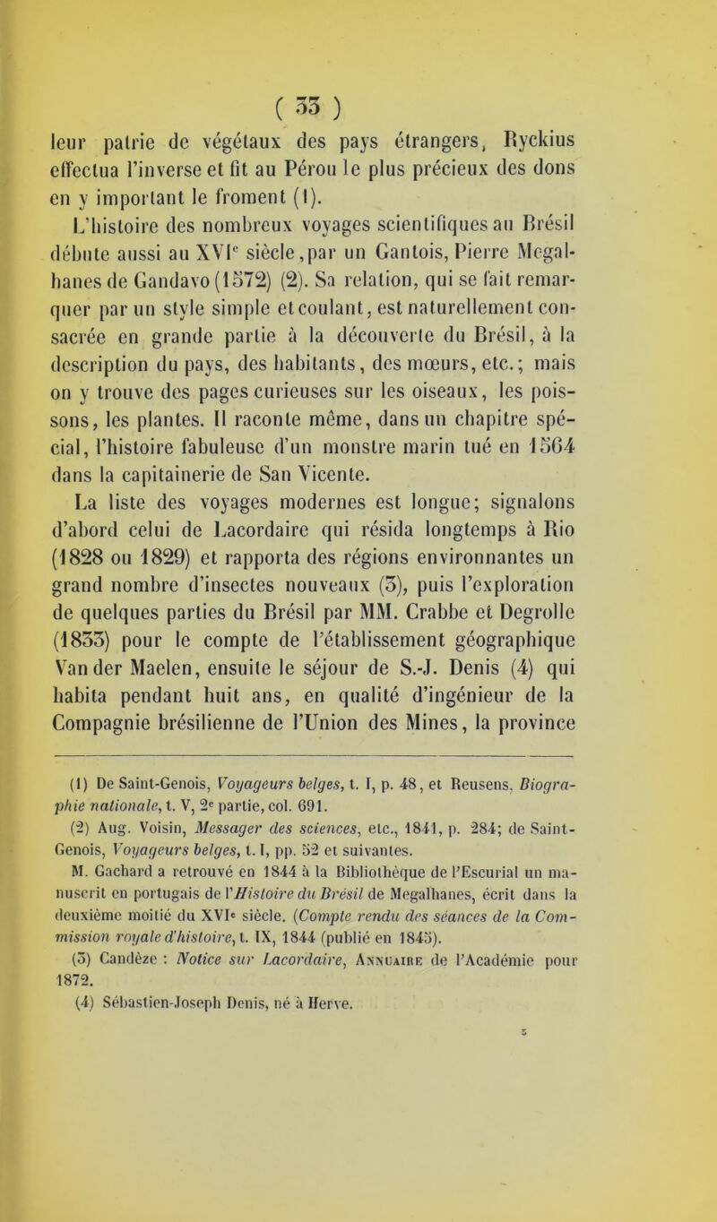 leur pairie de végétaux des pays étrangers, Ryckius effectua l’inverse et fit au Pérou le plus précieux des dons en y important le froment (1). L’histoire des nombreux voyages scientifiques au Brésil débute aussi au XVIe siècle,par un Gantois, Pierre Megal- hanes de Gandavo (15712) (2). Sa relation, qui se fait remar- quer par un style simple et coulant, est naturellement con- sacrée en grande partie à la découverte du Brésil, à la description du pays, des habitants, des mœurs, etc.; mais on y trouve des pages curieuses sur les oiseaux, les pois- sons, les plantes. Il raconte meme, dans un chapitre spé- cial, l’histoire fabuleuse d’un monstre marin tué en 15G4 dans la capitainerie de San Vicente. La liste des voyages modernes est longue; signalons d’abord celui de Lacordaire qui résida longtemps à Rio (1828 ou 1829) et rapporta des régions environnantes un grand nombre d’insectes nouveaux (5), puis l’exploration de quelques parties du Brésil par MM. Crabbe et Degrolle (1855) pour le compte de l’établissement géographique Vander Maelen, ensuite le séjour de S.-J. Denis (4) qui habita pendant huit ans, en qualité d’ingénieur de la Compagnie brésilienne de l’Union des Mines, la province (1) De Saint-Génois, Voyageurs belges, t. I, p. 48, et Reusens. Biogra- phie nationale, t. V, 2e partie, col. 691. (2) Aug. Voisin, Messager des sciences, etc., 1841, p. 284; de Saint- Génois, Voyageurs belges, 1.1, pp. 52 et suivantes. M. Gachard a retrouvé en 1844 à la Bibliothèque de l’Escurial un ma- nuscrit en portugais de Y Histoire du Brésil de Megalhanes, écrit dans la deuxième moitié du XVIe siècle. (Compte rendu des séances de la Com- mission royale d’histoire, t. IX, 1844 (publié en 1845). (5) Candèze : Notice sur I.acordaire, Annuaire de l’Académie pour 1872. (4) Sébastien-Joseph Denis, né à Herve.