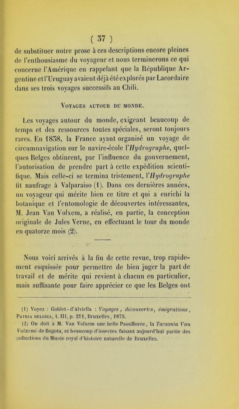 de substituer notre prose à ces descriptions encore pleines de l’enthousiasme du voyageur et nous terminerons ce qui concerne l’Amérique en rappelant que la République Ar- gentine et l’Uruguay avaient déjà étéexplorés par Lacordaire dans ses trois voyages successifs au Chili. Voyages autour du monde. Les voyages autour du monde, exigeant beaucoup de temps et des ressources toutes spéciales, seront toujours rares. En 1838, la France ayant organisé un voyage de circumnavigation sur le navire-école VHydrographe, quel- ques Belges obtinrent, par l’influence du gouvernement, l’autorisation de prendre part à cette expédition scienti- fique. Mais celle-ci se termina tristement, Y Hydrographe fit naufrage à Valparaiso (I). Dans ces dernières années, un voyageur qui mérite bien ce titre et qui a enrichi la botanique et l’entomologie de découvertes intéressantes, M. Jean Van Volxem, a réalisé, en partie, la conception originale de Jules Verne, en effectuant le tour du monde en quatorze mois (2). Nous voici arrivés à la fin de cette revue, trop rapide- ment esquissée pour permettre de bien juger la part de travail et de mérite qui revient à chacun en particulier, mais suffisante pour faire apprécier ce que les Belges ont (1) Voyez : Goblet-d’Alviella : Voyages , découvertes, émigrations, Patuia iselgicà, t. III, p. 21 i, Bruxelles, 1875. (2) On doit à M. Van Volxem une belle Passiflorée, la Tacsonia Van Votxemi de Rogota, el beaucoup d’insectes faisant aujourd’hui partie des collections du Musée royal d’histoire naturelle de Bruxelles.