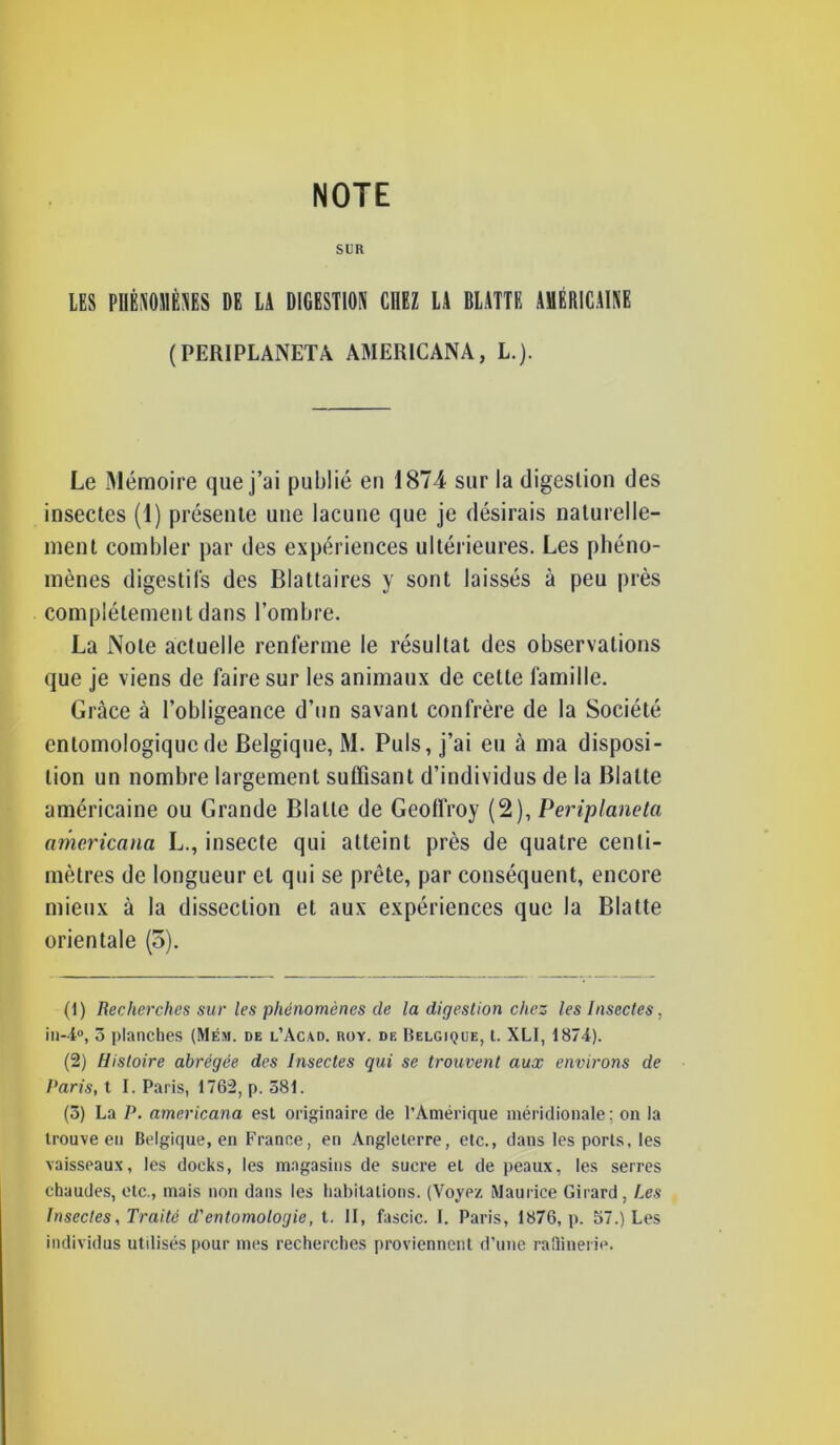 SUR LES PHÉNOMÈNES DE LA DIGESTION CHEZ LA BLATTE AMÉRICAINE (PERIPLANETA AMERICANA, L.). Le Mémoire que j’ai publié en 1874 sur la digestion des insectes (1) présente une lacune que je désirais naturelle- ment combler par des expériences ultérieures. Les phéno- mènes digestifs des Blattaires y sont laissés à peu près complètement dans l’ombre. La Note actuelle renferme le résultat des observations que je viens de faire sur les animaux de cette famille. Grâce à l’obligeance d’un savant confrère de la Société entomologiqucde Belgique, M. Puis, j’ai eu à ma disposi- tion un nombre largement suffisant d’individus de la Blatte américaine ou Grande Blatte de Geoffroy (2), Periplaneta americana L., insecte qui atteint près de quatre centi- mètres de longueur et qui se prête, par conséquent, encore mieux à la dissection et aux expériences que la Blatte orientale (5). (1) Recherches sur les phénomènes de la digestion chez les Insectes, in-4°, ô planches (Mêm. de l’Acad. roy. de Belgique, t. XLI, 1874). (2) Histoire abrégée des Insectes qui se trouvent aux environs de Paris, t I. Paris, 1762, p. 581. (5) La P. americana est originaire de l’Amérique méridionale; on la trouve en Belgique, en France, en Angleterre, etc., dans les ports, les vaisseaux, les docks, les magasins de sucre et de peaux, les serres chaudes, etc., mais non dans les habitations. (Voyez Maurice Girard, Les Insectes, Traité d'entomologie, t. II, fascic. I. Paris, 1876, p. 57.) Les individus utilisés pour mes recherches proviennent d’une raffinerie.