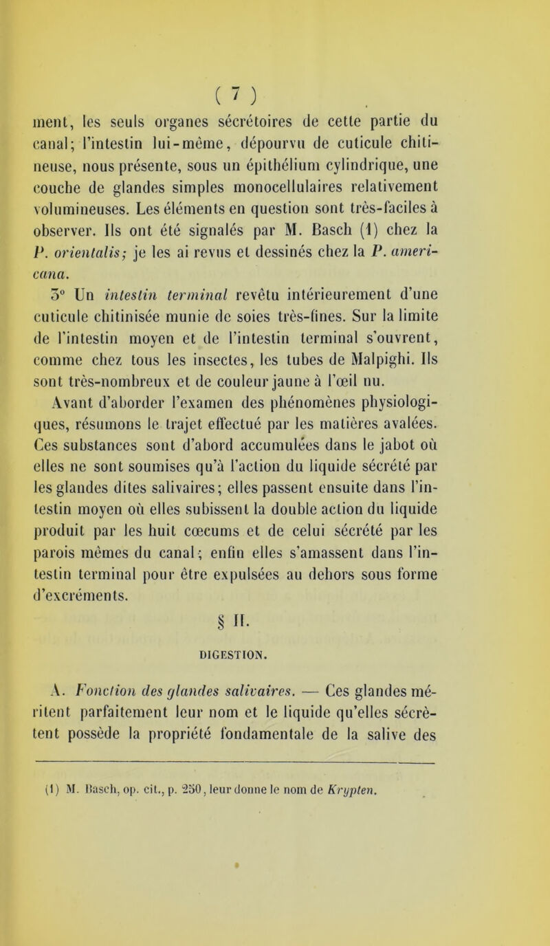 ment, les seuls organes sécrétoires de cette partie du canal; l’intestin lui-mème, dépourvu de cuticule chiti- neuse, nous présente, sous un épithélium cylindrique, une couche de glandes simples monocellulaires relativement volumineuses. Les éléments en question sont très-faciles à observer. Ils ont été signalés par M. Basch (1) chez la P. orientalis; je les ai revus et dessinés chez la P. ameri- cana. 5° Un intestin terminal revêtu intérieurement d’une cuticule chitinisée munie de soies très-fines. Sur la limite de l’intestin moyen et de l’intestin terminal s’ouvrent, comme chez tous les insectes, les tubes de Malpighi. Ils sont très-nombreux et de couleur jaune à l’œil nu. Avant d’aborder l’examen des phénomènes physiologi- ques, résumons le trajet effectué par les matières avalées. Ces substances sont d’abord accumulées dans le jabot où elles ne sont soumises qu’à l’action du liquide sécrété par les glandes dites salivaires; elles passent ensuite dans l’in- testin moyen où elles subissent la double action du liquide produit par les huit cæcums et de celui sécrété par les parois mêmes du canal ; enfin elles s’amassent dans l’in- testin terminal pour être expulsées au dehors sous forme d’excréments. § U- DIGESTION. A. Fonction clés glandes salivaires. — Ces glandes mé- ritent parfaitement leur nom et le liquide qu’elles sécrè- tent possède la propriété fondamentale de la salive des