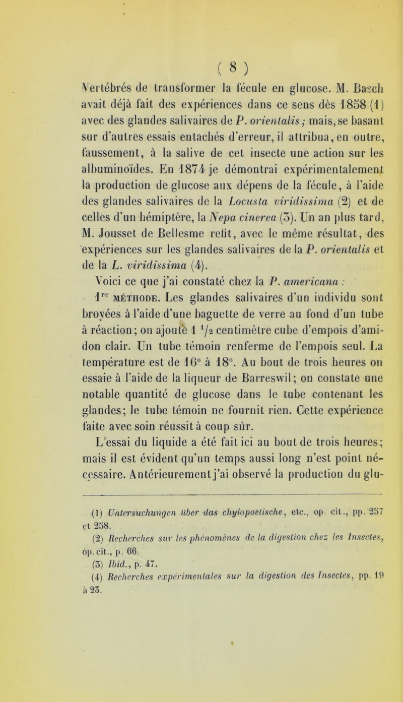 Vertébrés de transformer la fécule en glucose. M. Bascli avait déjà fait des expériences dans ce sens dès 1858 (1) avec des glandes salivaires de P. orienlalis; mais,se basant sur d’autres essais entachés d’erreur, il attribua, en outre, faussement, à la salive de cet insecte une action sur les albuminoïdes. En 1871 je démontrai expérimentalement la production de glucose aux dépens de la fécule, à l’aide des glandes salivaires de la Locusta viridissima (2) et de celles d’un hémiptère, la Nepa cinerea (5). Un an plus tard, M. Jousset de Bellesme relit, avec le même résultat, des expériences sur les glandes salivaires de la P. orientalis et de la L. viridissima (4). Voici ce que j’ai constaté chez la P. americana . lrc méthode. Les glandes salivaires d’un individu sont broyées à l’aide d’une baguette de verre au fond d’un tube à réaction; on ajouté 1 '/a centimètre cube d’empois d’ami- don clair. Un tube témoin renferme de l’empois seul. La température est de 10° à 18°. Au bout de trois heures on essaie à l'aide de la liqueur de Barreswil; on constate une notable quantité de glucose dans le tube contenant les glandes; le tube témoin ne fournit rien. Cette expérience faite avec soin réussit à coup sur. L’essai du liquide a été fait ici au bout de trois heures; mais il est évident qu’un temps aussi long n'est point né- cessaire. Antérieurement j’ai observé la production du glu- (1) Untersuchungen liber clas chylopoelische, etc., op. cit., pp. 257 et 258. (2) Recherches sur les phénomènes de la digestion chez les Insectes, op. cit., p. 66. (3) Ibid., p. 47.