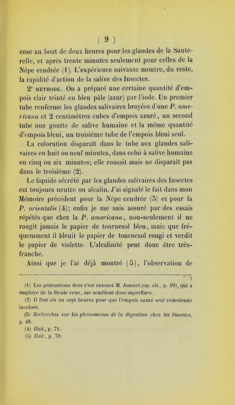 cose au bout de deux heures pour les glandes de la Saute- relle, et après trente minutes seulement pour celles de la Nèpe cendrée (1). L’expérience suivante montre, du reste, la rapidité d’action de la salive des Insectes. 2e méthode. On a préparé une certaine quantité d’em- pois clair teinté en bleu pâle (azur) par l’iode. Un premier tube renferme les glandes salivaires broyées d’une P. arne- ricana et 2 centimètres cubes d’empois azuré, un second tube une goutte de salive humaine et la même quantité d’empois bleui, un troisième tube de l’empois bleui seul. La coloration disparaît dans le tube aux glandes sali- vaires en huit ou neuf minutes, dans celui à salive humaine en cinq ou six minutes; elle roussit mais ne disparaît pas dans le troisième (2). Le liquide sécrété par les glandes salivaires des Insectes est toujours neutre ou alcalin. J’ai signalé le fait dans mon Mémoire précédent pour la Nèpe cendrée (o) et pour la P. orientalis (4); enfin je me suis assuré par des essais répétés que chez la P. americana, non-seulement il ne rougit jamais le papier de tournesol bleu, mais que fré- quemment il bleuit le papier de tournesol rougi et verdit le papier de violette- L’alcalinité peut donc être très- franche. Ainsi que je l'ai déjà montré (5), l’observation de — (1) Les précautions dont s’est entouré M Jousset (op. cit., p. 19), qui a employé de la fécule crue, me semblent donc superflues. (2) 11 faut six ou sept heures pour que l’empois azuré seul redevienne incolore. (5) Recherches sur les phénomènes de la diç/estion chez les Insectes, p. 48. (4) Ibid., p. 71. (5) Ibid., p. 70.