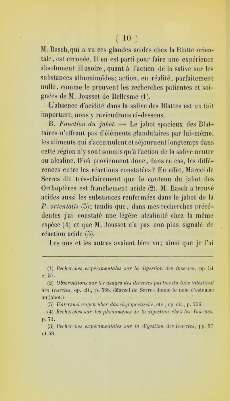 M. Basell,qui a vu ces glandes acides chez la Blatte orien- tale, est erronée. Il en est parti pour faire une expérience absolument illusoire, quant à l’action de la salive sur les substances albuminoïdes; action, en réalité, parfaitement nulle, comme le prouvent les recherches patientes et soi- gnées de M. Jousset de Bellesme (1). L’ahsence d'acidité dans la salive des Blattes est un fait important; nous y reviendrons ci-dessous. B. Fonction du jabot. — Le jabot spacieux des Blat- taires n’offrant pas d’éléments glandulaires par lui-même, les aliments qui s’accumulent et séjournent longtemps dans cette région n’y sont soumis qu’à l’action de la salive neutre ou alcaline. D’où proviennent donc, dans ce cas, les diffé- rences entre les réactions constatées? En effet, Marcel de Serres dit très-clairement que le contenu du jabot des Orthoptères est franchement acide (2). M. Basch a trouvé acides aussi les substances renfermées dans le jabot de la P. orientalis (3); tandis que, dans mes recherches précé- dentes j’ai constaté une légère alcalinité chez la même espèce (4) et que M. Jousset n’a pas non plus signalé de réaction acide (5). Les uns et les autres avaient bien vu; ainsi que je l’ai (1) Recherches expérimentales sur la digestion des insectes, pp 54 et 57. (2) Observations sur les usages des diverses parties du tube intestinal des Insectes, op. cit., p. 558. (Marcel de Serres donne le nom d'estomac au jabot.) (3) Unlersucliungen liber das chglopoetische, etc., op. cit., p. 256. (4) Recherches sur les phénomènes de la digestion chez les Insectes, p. 71. (5) Recherches expérimentales sur la digestion des Insectes, pp. 37 et 38.