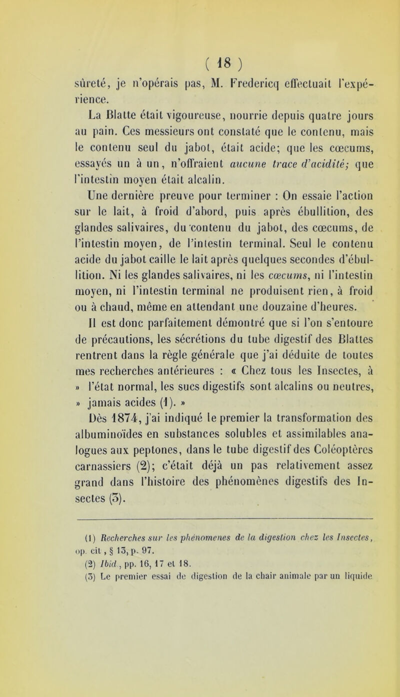 sûreté, je n’opérais pas, M. Fredericq eflécliiait l'expé- rience. La Blatte était vigoureuse, nourrie depuis quatre jours au pain. Ces messieurs ont constaté que le contenu, mais le contenu seul du jabot, était acide; que les cæcums, essayés un à un, n’offraient aucune trace d’acidité; que l'intestin moyen était alcalin. Une dernière preuve pour terminer : On essaie l’action sur le lait, à froid d’abord, puis après ébullition, des glandes salivaires, du contenu du jabot, des cæcums, de l’intestin moyen, de l’intestin terminal. Seul le contenu acide du jabot caille le lait après quelques secondes d’ébul- lition. Ni les glandes salivaires, ni les cæcums, ni l’intestin moyen, ni l’intestin terminal ne produisent rien, à froid ou à chaud, même en attendant une douzaine d’heures. II est donc parfaitement démontré que si l’on s’entoure de précautions, les sécrétions du tube digestif des Blattes rentrent dans la règle générale que j’ai déduite de toutes mes recherches antérieures : « Chez tous les Insectes, à » l’état normal, les sucs digestifs sont alcalins ou neutres, » jamais acides (1). » Dès 1874, j’ai indiqué le premier la transformation des albuminoïdes en substances solubles et assimilables ana- logues aux peptones, dans le tube digestif des Coléoptères carnassiers (2); c’était déjà un pas relativement assez grand dans l’histoire des phénomènes digestifs des In- sectes (5). (1) Recherches sur les phénomènes de la digestion chez les Insectes, op. cil , § 13, p. 97. (2) Ibid ., pp. 16, 17 et 18. (5) Le premier essai de digestion de la chair animale par un liquide