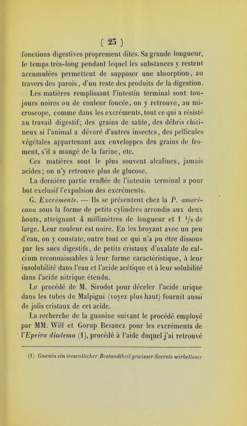 fonctions digestives proprement dites. Sa grande longueur, le temps très-long pendant lequel les substances y restent accumulées permettent de supposer une absorption, au travers des parois, d’un reste des produits de la digestion. Les matières remplissant l’intestin terminal sont tou- jours noires ou de couleur foncée, on y retrouve, au mi- croscope, comme dans les excréments, tout ce qui a résisté au travail digestif; des grains de sable, des débris chiti- neux si l’animal a dévoré d’autres insectes, des pellicules végétales appartenant aux enveloppes des grains de fro- ment, s’il a mangé de la farine, etc. Ces matières sont le plus souvent alcalines, jamais acides; on n’y retrouve plus de glucose. La dernière partie renflée de l’intestin terminal a pour but exclusif l’expulsion des excréments. G. Excréments. — Ils se présentent chez la P. ameri- cana sous la forme de petits cylindres arrondis aux deux bouts, atteignant 4 millimètres de longueur et 1 */2 de large. Leur couleur est noire. En les broyant avec un peu d’eau, on y constate, outre tout ce qui n'a pu être dissous par les sucs digestifs, de petits cristaux d’oxalate de cal- cium reconnaissables à leur forme caractéristique, à leur insolubilité dans l'eau et l’acide acétique et à leur solubilité dans l’acide nitrique étendu. Le procédé de M. Sirodot pour déceler l’acide urique dans les tubes de Malpigni (voyez plus haut) fournit aussi de jolis cristaux de cet acide. La recherche de la guanine suivant le procédé employé par MM. Will et Gorup Besanez pour les excréments de VEpeira diadema, (1), procédé à l’aide duquel j’ai retrouvé (1 ) Guanin ein wesenthcher Beslandlheil gewisser Secrete wirbelloser