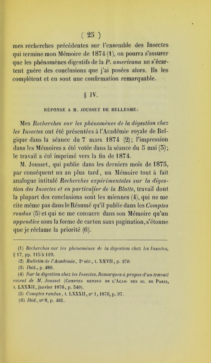 mes recherches précédentes sur l’ensemble des Insectes qui termine mon Mémoire de 1874(1), on pourra s’assurer que les phénomènes digestifs de la P. americana ne s’écar- tent guère des conclusions que j’ai posées alors. Ils les complètent et en sont une confirmation remarquable. § iv. RÉPONSE A M. JOUSSET DE BELLESME. Mes Recherches sur les 'phénomènes de la digestion chez les Insectes ont été présentées à l’Académie royale de Bel- gique dans la séance du 7 mars 1874 (2); l’impression dans les Mémoires a été votée dans la séance du 5 mai (5); le travail a été imprimé vers la fin de 1874. M. Jousset, qui publie dans les derniers mois de 1875, par conséquent un an plus tard, un Mémoire tout à fait analogue intitulé Recherches expérimentales sur la diges- tion des Insectes et en particulier de la Blatte, travail dont la plupart des conclusions sont les miennes (4), qui ne me cite même pas dans le Résumé qu’il publie dans les Comptes rendus (5) et qui ne me consacre dans son Mémoire qu’un appendice sous la forme de carton sans pagination,s’étonne que je réclame la priorité (6). (1) Recherches sur les phénomènes de la digestion chez les Insectes, § 17, pp. 115 à 119. (2) Bulletin de l'Académie, 2e sér., t. XXVII, p. 270. (3) Ibid., p. 489. (4) Sur la digestion chez les Insectes. Remarques à propos d'un travail récent de M. Jousset (Comptes rendes de l’Acad. des sc. de Paris, t. LXXX1I, janvier 1876, p. 540). (5) Comptes rendus, t. LXXXII, n° 1,1876, p. 97. (6) Ibid., n° 8, p. 461.